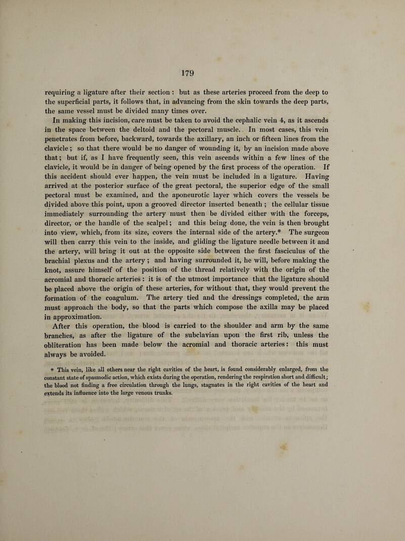 requiring a ligature after their section : but as these arteries proceed from the deep to the superficial parts, it follows that, in advancing from the skin towards the deep parts, the same vessel must be divided many times over. In making this incision, care must be taken to avoid the cephalic vein 4, as it ascends in the space between the deltoid and the pectoral muscle. In most cases, this vein penetrates from before, backward, towards the axillary, an inch or fifteen lines from the clavicle ; so that there would be no danger of wounding it, by an incision made above that; but if, as I have frequently seen, this vein ascends within a few lines of the clavicle, it would be in danger of being opened by the first process of the operation. If this accident should ever happen, the vein must be included in a ligature. Having arrived at the posterior surface of the great pectoral, the superior edge of the small pectoral must be examined, and the aponeurotic layer which covers the vessels be divided above this point, upon a grooved director inserted beneath ; the cellular tissue immediately surrounding the artery must then be divided either with the forceps, director, or the handle of the scalpel ; and this being done, the vein is then brought into view, which, from its size, covers the internal side of the artery.* The surgeon will then carry this vein to the inside, and gliding the ligature needle between it and the artery, will bring it out at the opposite side between the first fasciculus of the brachial plexus and the artery ; and having surrounded it, he will, before making the knot, assure himself of the position of the thread relatively with the origin of the acromial and thoracic arteries : it is of the utmost importance that the ligature should be placed above the origin of these arteries, for without that, they would prevent the formation of the coagulum. The artery tied and the dressings completed, the arm must approach the body, so that the parts which compose the axilla may be placed in approximation. After this operation, the blood is carried to the shoulder and arm by the same branches, as after the ligature of the subclavian upon the first rib, unless the obliteration has been made below the acromial and thoracic arteries : this must always be avoided. * This vein, like all others near the right cavities of the heart, is found considerably enlarged, from the constant state of spasmodic action, which exists during the operation, rendering the respiration short and difficult ; the blood not finding a free circulation through the lungs, stagnates in the right cavities of the heart and extends its influence into the large venous trunks.