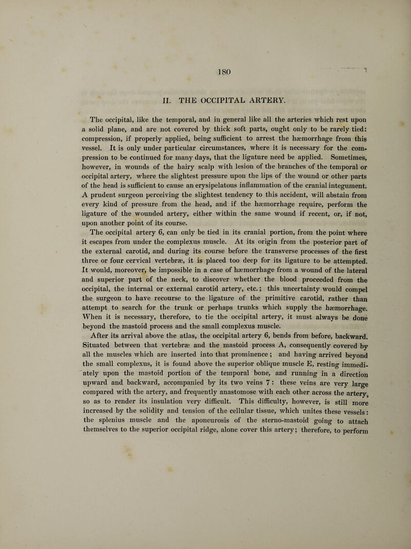 IL THE OCCIPITAL ARTERY. The occipital, like the temporal, and in general like all the arteries which rest upon a solid plane, and are not covered by thick soft parts, ought only to be rarely tied: compression, if properly applied, being sufficient to arrest the haemorrhage from this vessel. It is only under particular circumstances, where it is necessary for the com¬ pression to be continued for many days, that the ligature need be applied. Sometimes, however, in wounds of the hairy scalp with lesion of the branches of the temporal or occipital artery, where the slightest pressure upon the lips of the wound or other parts of the head is sufficient to cause an erysipelatous inflammation of the cranial integument. A prudent surgeon perceiving the slightest tendency to this accident, will abstain from every kind of pressure from the head, and if the haemorrhage require, perform the ligature of the wounded artery, either within the same wound if recent, or, if not, upon another point of its course. The occipital artery 6, can only be tied in its cranial portion, from the point where it escapes from under the complexus muscle. At its origin from the posterior part of the external carotid, and during its course before the transverse processes of the first three or four cervical vertebrae, it is placed too deep for its ligature to be attempted. It would, moreover, be impossible in a case of haemorrhage from a wound of the lateral and superior part of the neck, to discover whether the blood proceeded from the occipital, the internal or external carotid artery, etc. ; this uncertainty would compel the surgeon to have recourse to the ligature of the primitive carotid, rather than attempt to search for the trunk or perhaps trunks which supply the haemorrhage. When it is necessary, therefore, to tie the occipital artery, it must always be done beyond the mastoid process and the small complexus muscle. After its arrival above the atlas, the occipital artery 6, bends from before, backward. Situated between that vertebrae and the mastoid process A, consequently covered by all the muscles which are inserted into that prominence ; and having arrived beyond the small complexus, it is found above the superior oblique muscle E, resting immedi¬ ately upon the mastoid portion of the temporal bone, and running in a direction upward and backward, accompanied by its two veins 7 : these veins are very large compared with the artery, and frequently anastomose with each other across the artery so as to render its insulation very difficult. This difficulty, however, is still more increased by the solidity and tension of the cellular tissue, which unites these vessels : the splenius muscle and the aponeurosis of the sterno-mastoid going to attach themselves to the superior occipital ridge, alone cover this artery; therefore, to perform
