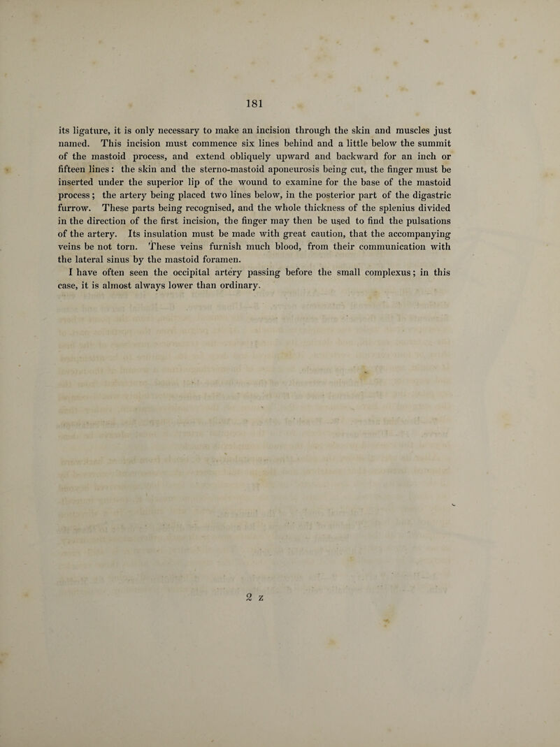 its ligature, it is only necessary to make an incision through the skin and muscles just named. This incision must commence six lines behind and a little below the summit of the mastoid process, and extend obliquely upward and backward for an inch or fifteen lines : the skin and the sterno-mastoid aponeurosis being cut, the finger must be inserted under the superior lip of the wound to examine for the base of the mastoid process ; the artery being placed two lines below, in the posterior part of the digastric furrow. These parts being recognised, and the whole thickness of the splenius divided in the direction of the first incision, the finger may then be used to find the pulsations of the artery. Its insulation must be made with great caution, that the accompanying veins be not torn. These veins furnish much blood, from their communication with the lateral sinus by the mastoid foramen. I have often seen the occipital artery passing before the small complexus ; in this case, it is almost always lower than ordinary. v-