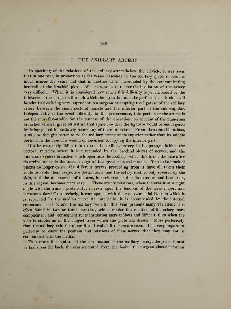 I. THE AXILLARY ARTERY. In speaking of the relations of the axillary artery below the clavicle, it was seen, that in one part, in proportion as the vessel descends in the axillary space, it becomes much nearer the vein : and that in another, it is surrounded by the communicating fasciculi of the brachial plexus of nerves, so as to render the insulation of the artery very difficult. When it is considered how much this difficulty is yet increased by the thickness of the soft parts through which the operation must be performed, I think it will be admitted as being very imprudent in a surgeon attempting the ligature of the axillary artery between the small pectoral muscle and the inferior part of the sub-scapular. Independently of the great difficulty in the performance, this portion of the artery is not the most favourable for the success of the operation, on account of the numerous branches which it gives off within that space ; so that the ligature would be endangered by being placed immediately below any of these branches. From these considerations, it will be thought better to tie the axillary artery at its superior rather than its middle portion, in the case of a wound or aneurism occupying the inferior part. If it be extremely difficult to expose the axillary artery in its passage behind the pectoral muscles, where it is surrounded by the brachial plexus of nerves, and the numerous venous branches which open into the axillary vein : this is not the case after its arrival opposite the inferior edge of the great pectoral muscle. Thus, the brachial plexus no longer exists, the different nerves proceeding from it have all taken their route towards their respective destinations, and the artery itself is only covered by the skin, and the aponeurosis of the arm, in such manner that its exposure and insulation, in this region, becomes very easy. These are its relations, when the arm is at a right angle with the trunk ; posteriorly, it rests upon the tendons of the teres major, and latissimus dorsi C : anteriorly, it corresponds with the coraco-brachial B, from which it is separated by the median nerve 3 ; internally, it is accompanied by the internal cutaneous nerve 4, and the axillary vein 2 : this vein presents many varieties ; it is often found in two or three branches, which render the relations of the artery more complicated, and, consequently, its insulation more tedious and difficult, than when the vein is single, as in the subject from which the plate was drawn. More posteriorly than the axillary vein the ulnar 5 and radial 6 nerves are seen. It is very important perfectly to know the position and relations of these nerves, that they may not be confounded with the median. To perform the ligature of the termination of the axillary artery, the patient must be laid upon the back, the arm separated from the body : the surgeon placed before or