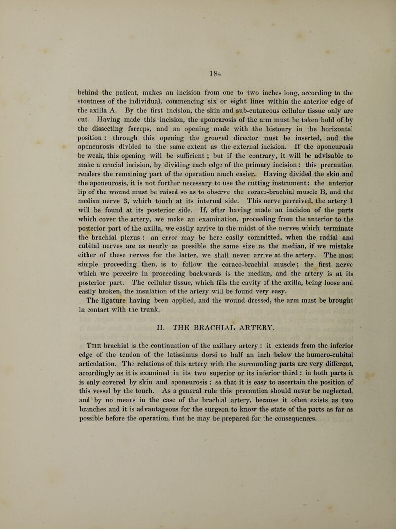 behind the patient, makes an incision from one to two inches long, according to the stoutness of the individual, commencing six or eight lines within the anterior edge of the axilla A. By the first incision, the skin and suh-cutaneous cellular tissue only are cut. Having made this incision, the aponeurosis of the arm must be taken hold of by the dissecting forceps, and an opening made with the bistoury in the horizontal position : through this opening the grooved director must be inserted, and the aponeurosis divided to the same extent as the external incision. If the aponeurosis be weak, this opening will be sufficient ; but if the contrary, it will be advisable to make a crucial incision, by dividing each edge of the primary incision : this precaution renders the remaining part of the operation much easier. Having divided the skin and the aponeurosis, it is not further necessary to use the cutting instrument : the anterior lip of the wound must be raised so as to observe the coraco-brachial muscle B, and the median nerve 3, which touch at its internal side. This nerve perceived, the artery 1 will be found at its posterior side. If, after having made an incision of the parts which cover the artery, we make an examination, proceeding from the anterior to the posterior part of the axilla, we easily arrive in the midst of the nerves which terminate the brachial plexus : an error may be here easily committed, when the radial and cubital nerves are as nearly as possible the same size as the median, if we mistake either of these nerves for the latter, we shall never arrive at the artery. The most simple proceeding then, is to follow the coraco-brachial muscle ; the first nerve which we perceive in proceeding backwards is the median, and the artery is at its posterior part. The cellular tissue, which fills the cavity of the axilla, being loose and easily broken, the insulation of the artery will be found very easy. The ligature having been applied, and the wound dressed, the arm must be brought in contact with the trunk. II. THE BRACHIAL ARTERY. The brachial is the continuation of the axillary artery : it extends from the inferior edge of the tendon of the latissimus dorsi to half an inch below the humero-cubital articulation. The relations of this artery with the surrounding parts are very different, accordingly as it is examined in its two superior or its inferior third : in both parts it is only covered by skin and aponeurosis ; so that it is easy to ascertain the position of this vessel by the touch. As a general rule this precaution should never be neglected, and by no means in the case of the brachial artery, because it often exists as two branches and it is advantageous for the surgeon to know the state of the parts as far as possible before the operation, that he may be prepared for the consequences.