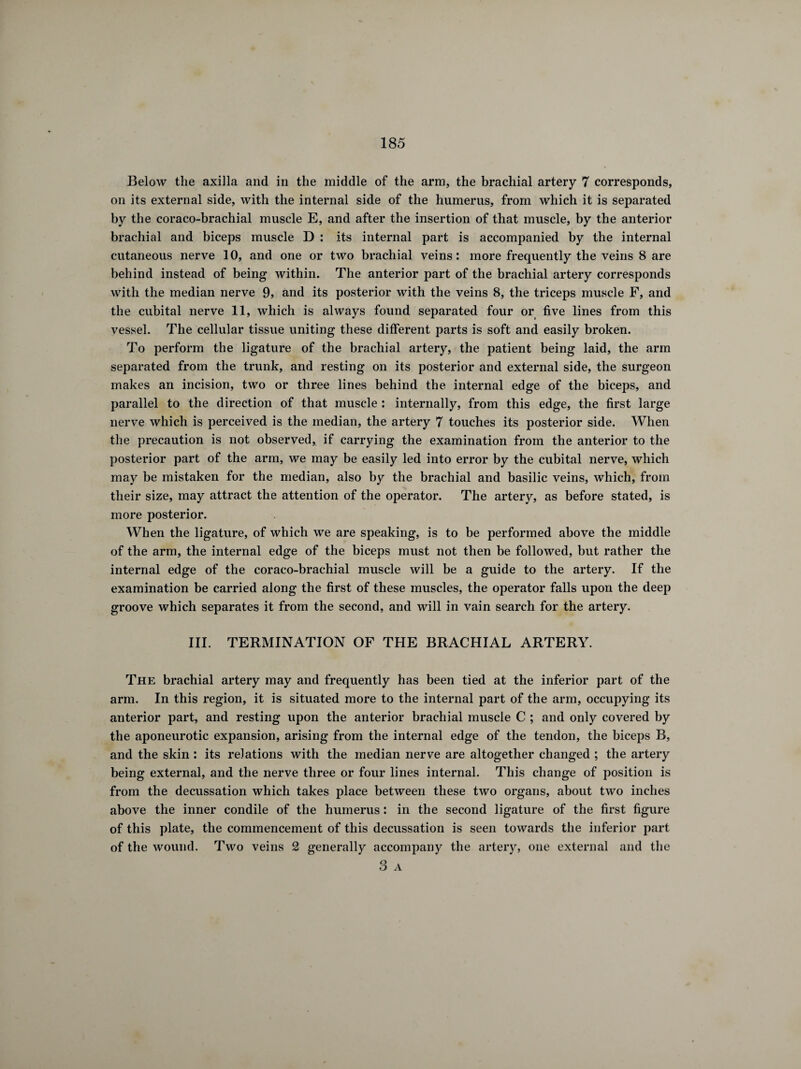 Below the axilla and in the middle of the arm, the brachial artery 7 corresponds, on its external side, with the internal side of the humerus, from which it is separated by the coraco-brachial muscle E, and after the insertion of that muscle, by the anterior brachial and biceps muscle D : its internal part is accompanied by the internal cutaneous nerve 10, and one or two brachial veins: more frequently the veins 8 are behind instead of being within. The anterior part of the brachial artery corresponds with the median nerve 9, and its posterior with the veins 8, the triceps muscle F, and the cubital nerve 11, which is always found separated four or five lines from this vessel. The cellular tissue uniting these different parts is soft and easily broken. To perform the ligature of the brachial artery, the patient being laid, the arm separated from the trunk, and resting on its posterior and external side, the surgeon makes an incision, two or three lines behind the internal edge of the biceps, and parallel to the direction of that muscle : internally, from this edge, the first large nerve which is perceived is the median, the artery 7 touches its posterior side. When the precaution is not observed, if carrying the examination from the anterior to the posterior part of the arm, we may be easily led into error by the cubital nerve, which may be mistaken for the median, also by the brachial and basilic veins, which, from their size, may attract the attention of the operator. The artery, as before stated, is more posterior. When the ligature, of which we are speaking, is to be performed above the middle of the arm, the internal edge of the biceps must not then be followed, but rather the internal edge of the coraco-brachial muscle will be a guide to the artery. If the examination be carried along the first of these muscles, the operator falls upon the deep groove which separates it from the second, and will in vain search for the artery. III. TERMINATION OF THE BRACHIAL ARTERY. The brachial artery may and frequently has been tied at the inferior part of the arm. In this region, it is situated more to the internal part of the arm, occupying its anterior part, and resting upon the anterior brachial muscle C ; and only covered by the aponeurotic expansion, arising from the internal edge of the tendon, the biceps B, and the skin : its relations with the median nerve are altogether changed ; the artery being external, and the nerve three or four lines internal. This change of position is from the decussation which takes place between these two organs, about two inches above the inner condile of the humerus : in the second ligature of the first figure of this plate, the commencement of this decussation is seen towards the inferior part of the wound. Two veins 2 generally accompany the artery, one external and the