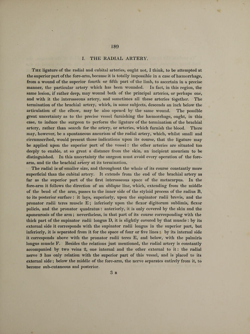 I. THE RADIAL ARTERY. The ligature of the radial and cubital arteries, ought not, I think, to be attempted at the superior part of the fore-ann, because it is totally impossible in a case of haemorrhage, from a wound of the superior fourth or fifth part of the limb, to ascertain in a precise manner, the particular artery which has been wounded. In fact, in this region, the same lesion, if rather deep, may wound both of the principal arteries, or perhaps one, and with it the interosseous artery, and sometimes all these arteries together. The termination of the brachial artery, which, in some subjects, descends an inch below the articulation of the elbow, may be also opened by the same wound. The possible great uncertainty as to the precise vessel furnishing the haemorrhage, ought, in this case, to induce the surgeon to perform the ligature of the termination of the brachial artery, rather than search for the artery, or arteries, which furnish the blood. There may, however, be a spontaneous aneurism of the radial artery, which, whilst small and circumscribed, would present those indications upon its course, that the ligature may be applied upon the superior part of the vessel : the other arteries are situated too deeply to enable, at so great a distance from the skin, an incipient aneurism to be distinguished. In this uncertainty the surgeon must avoid every operation of the fore¬ arm, and tie the brachial artery at its termination. The radial is of smaller size, and throughout the whole of its course constantly more superficial than the cubital artery. It extends from the end of the brachial artery as far as the superior part of the first interosseous space of the metacarpus. In the fore-arm it follows the direction of an oblique line, which, extending from the middle of the bend of the arm, passes to the inner side of the styloid process of the radius B, to its posterior surface : it lays, superiorly, upon the supinator radii brevis, and the pronator radii teres muscle E ; inferiorly upon the flexor digitorum sublimis, flexor policis, and the pronator quadratus : anteriorly, it is only covered by the skin and the aponeurosis of the arm ; nevertheless, in that part of its course corresponding with the thick part of the supinator radii longus D, it is slightly covered by that muscle : by its external side it corresponds with the supinator radii longus in the superior part, but inferiorly, it is separated from it for the space of four or five lines : by its internal side it corresponds above with the pronator radii teres E, and below, with the palmiris longus muscle F. Besides the relations just mentioned, the radial artery is constantly accompanied by two veins 2, one internal and the other external to it : the radial nerve 3 has only relation with the superior part of this vessel, and is placed to its external side ; below the middle of the fore-arm, the nerve separates entirely from it, to become sub-cutaneous and posterior. n n O B
