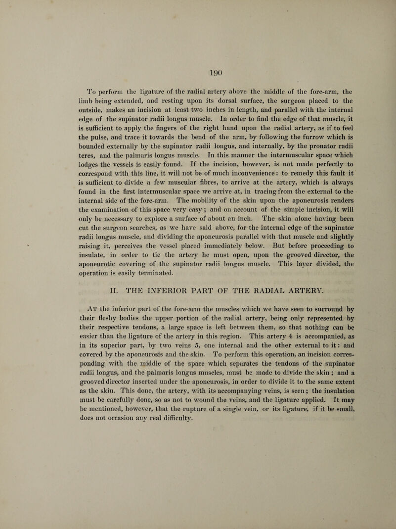 To perform the ligature of the radial artery above the middle of the fore-arm, the limb being extended, and resting upon its dorsal surface, the surgeon placed to the outside, makes an incision at least two inches in length, and parallel with the internal edge of the supinator radii longus muscle. In order to find the edge of that muscle, it is sufficient to apply the fingers of the right hand upon the radial artery, as if to feel the pulse, and trace it towards the bend of the arm, by following the furrow which is bounded externally by the supinator radii longus, and internally, by the pronator radii teres, and the palinaris longus muscle. In this manner the intermuscular space which lodges the vessels is easily found. If the incision, however, is not made perfectly to correspond with this line, it will not be of much inconvenience : to remedy this fault it is sufficient to divide a few muscular fibres, to arrive at the artery, which is always found in the first intermuscular space we arrive at, in tracing from the external to the internal side of the fore-arm. The mobility of the skin upon the aponeurosis renders the examination of this space very easy ; and on account of the simple incision, it will only be necessary to explore a surface of about an inch. The skin alone having been cut the surgeon searches, as we have said above, for the internal edge of the supinator radii longus muscle, and dividing the aponeurosis parallel with that muscle and slightly raising it, perceives the vessel placed immediately below. But before proceeding to insulate, in order to tie the artery he must open, upon the grooved director, the aponeurotic covering of the supinator radii longus muscle. This layer divided, the operation is easily terminated. II. THE INFERIOR PART OF THE RADIAL ARTERY. At the inferior part of the fore-arm the muscles which we have seen to surround by their fleshy bodies the upper portion of the radial artery, being only represented by their respective tendons, a large space is left between them, so that nothing can be easier than the ligature of the artery in this region. This artery 4 is accompanied, as in its superior part, by two veins 5, one internal and the other external to it : and covered by the aponeurosis and the skin. To perform this operation, an incision corres¬ ponding with the middle of the space which separates the tendons of the supinator radii longus, and the palmaris longus muscles, must be made to divide the skin ; and a grooved director inserted under the aponeurosis, in order to divide it to the same extent as the skin. This done, the artery, with its accompanying veins, is seen ; the insulation must be carefully done, so as not to wound the veins, and the ligature applied. It may be mentioned, however, that the rupture of a single vein, or its ligature, if it be small, does not occasion any real difficulty.