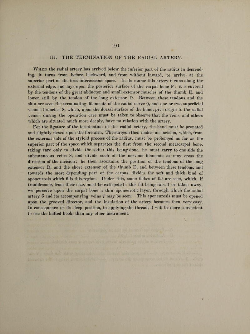 III. THE TERMINATION OF THE RADIAL ARTERY. When the radial artery has arrived below the inferior part of the radius in descend¬ ing, it turns from before backward, and from without inward, to arrive at the superior part of the first interosseous space. In its course this artery 6 runs along the external edge, and lays upon the posterior surface of the carpal bone F : it is covered by the tendons of the great abductor and small extensor muscles of the thumb E, and lower still by the tendon of the long extensor D. Between these tendons and the skin are seen the terminating filaments of the radial nerve 9, and one or two superficial venous branches 8, which, upon the dorsal surface of the hand, give origin to the radial veins : during the operation care must be taken to observe that the veins, and others which are situated much more deeply, have no relation with the artery. For the ligature of the termination of the radial artery, the hand must be pronated and slightly flexed upon the fore-arm. The surgeon then makes an incision, which, from the external side of the styloid process of the radius, must be prolonged as far as the superior part of the space which separates the first from the second metacarpal bone, taking care only to divide the skin : this being done, he must carry to one side the subcutaneous veins 8, and divide such of the nervous filaments as may cross the direction of the incision : he then ascertains the position of the tendons of the long extensor D, and the short extensor of the thumb E, and between these tendons, and towards the most depending part of the carpus, divides the soft and thick kind of aponeurosis which fills this region. Under this, some flakes of fat are seen, which, if troublesome, from their size, must be extirpated : this fat being raised or taken away, we perceive upon the carpal bone a thin aponeurotic layer, through which the radial artery 6 and its accompanying veins 7 may be seen. This aponeurosis must be opened upon the grooved director, and the insulation of the artery becomes then very easy. In consequence of its deep position, in applying the thread, it will be more convenient to use the hafted hook, than any other instrument.