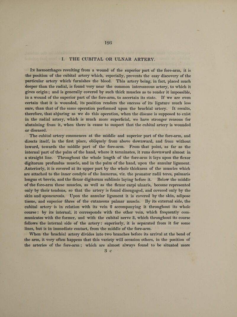 I. THE CUBITAL OR ULNAR ARTERY. In haemorrhages resulting from a wound of the superior part of the fore-arm, it is the position of the cubital artery which, especially, prevents the easy discovery of the particular artery which furnishes the blood. This artery being, in fact, placed much deeper than the radial, is found very near the common interosseous artery, to which it gives origin ; and is generally covered by such thick muscles as to render it impossible, in a wound of the superior part of the fore-arm, to ascertain its state. If we are even certain that it is wounded, its position renders the success of its ligature much less sure, than that of the same operation performed upon the brachial artery. It results, therefore, that abjuring as we do this operation, when the disease is supposed to exist in the radial artery, which is much more superficial, we have stronger reasons for abstaining from it, when there is cause to suspect that the cubital artery is wounded or diseased. The cubital artery commences at the middle and superior part of the fore-arm, and directs itself, in the first place, obliquely from above downward, and from without inward, towards the middle part of the fore-arm. From that point, as far as the internal part of the palm of the hand, where it terminates, it runs downward almost in a straight line. Throughout the whole length of the fore-arm it lays upon the flexor digitorum profundus muscle, and in the palm of the hand, upon the annular ligament. Anteriorly, it is covered at its upper part by the whole thickness of the muscles which are attached to the inner condyle of the humerus, viz. the pronator radii teres, palmaris longus et brevis, and the flexor digitorum sublimis laying before it. Below the middle of the fore-arm these muscles, as well as the flexor carpi ulnaris, become represented only by their tendons, so that the artery is found disengaged, and covered only by the skin and aponeurosis. Upon the annular ligament it is covered by the skin, adipose tissue, and superior fibres of the cutaneous palmar muscle. By its external side, the cubital artery is in relation with its vein 2 accompanying it throughout its whole course : by its internal, it corresponds with the other vein, which frequently com¬ municates with the former, and with the cubital nerve 3, which throughout its course follows the internal side of the artery : superiorly, it is separated from it for some lines, but is in immediate contact, from the middle of the fore-arm. When the brachial artery divides into two branches before its arrival at the bend of the arm, it very often happens that this variety will occasion others, in the position of the arteries of the fore-arm ; which are almost always found to be situated more 3 c