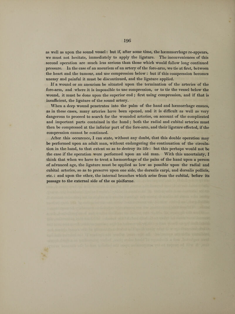 as well as upon the sound vessel : but if, after some time, the hæmmorrhage re-appears, we must not hesitate, immediately to apply the ligature. The inconveniences of this second operation are much less serious than those which would follow long continued pressure. In the case of an aneurism of an artery of the fore-arm, we tie at first, between the heart and the tumour, and use compression below : but if this compression becomes uneasy and painful it must be discontinued, and the ligature applied. If a wound or an aneurism be situated upon the termination of the arteries of the fore-arm, and where it is impossible to use compression, or to tie the vessel below the wound, it must be done upon the superior end ; first using compression, and if that is insufficient, the ligature of the sound artery. When a deep wound penetrates into the palm of the hand and haemorrhage ensues, as in these cases, many arteries have been opened, and it is difficult as well as very dangerous to proceed to search for the wounded arteries, on account of the complicated and important parts contained in the hand ; both the radial and cubital arteries must then be compressed at the inferior part of the fore-arm, and their ligature effected, if the compression cannot be continued. After this occurence, I can state, without any doubt, that this double operation may be performed upon an adult man, without endangering the continuation of the circula¬ tion in the hand, to that extent so as to destroy its life : but this perhaps would not be the case if the operation were performed upon an old man. With this uncertainty, I think that when we have to treat a haemorrhage of the palm of the hand upon a person of advanced age, the ligature must be applied as low as possible upon the radial and cubital arteries, so as to preserve upon one side, the dorsalis carpi, and dorsalis pollicis, etc. : and upon the other, the internal branches which arise from the cubital, before its passage to the external side of the os pisiforme.