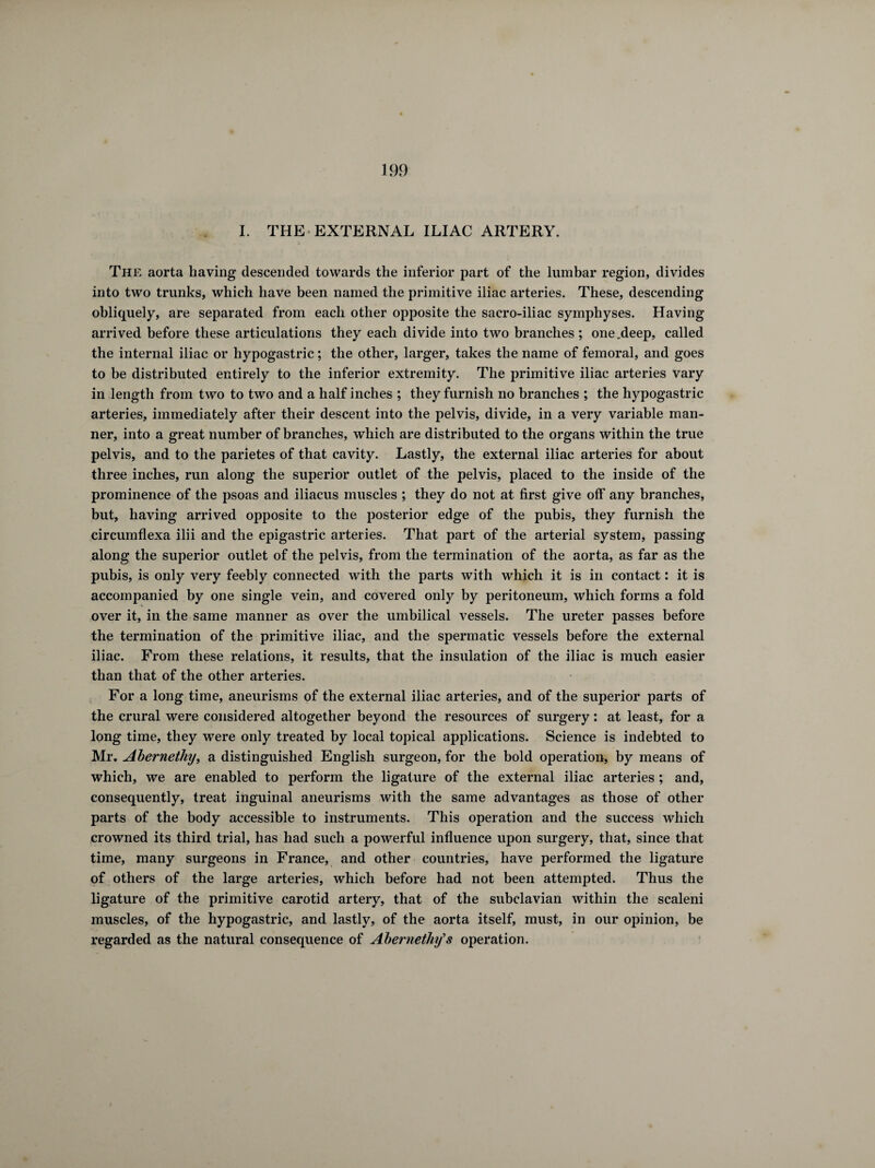 I. THE EXTERNAL ILIAC ARTERY. The aorta having descended towards the inferior part of the lumbar region, divides into two trunks, which have been named the primitive iliac arteries. These, descending obliquely, are separated from each other opposite the sacro-iliac symphyses. Having arrived before these articulations they each divide into two branches ; one .deep, called the internal iliac or hypogastric ; the other, larger, takes the name of femoral, and goes to be distributed entirely to the inferior extremity. The primitive iliac arteries vary in length from two to two and a half inches ; they furnish no branches ; the hypogastric arteries, immediately after their descent into the pelvis, divide, in a very variable man¬ ner, into a great number of branches, which are distributed to the organs within the true pelvis, and to the parietes of that cavity. Lastly, the external iliac arteries for about three inches, run along the superior outlet of the pelvis, placed to the inside of the prominence of the psoas and iliacus muscles ; they do not at first give off any branches, but, having arrived opposite to the posterior edge of the pubis, they furnish the circumflexa ilii and the epigastric arteries. That part of the arterial system, passing along the superior outlet of the pelvis, from the termination of the aorta, as far as the pubis, is only very feebly connected with the parts with which it is in contact : it is accompanied by one single vein, and covered only by peritoneum, which forms a fold over it, in the same manner as over the umbilical vessels. The ureter passes before the termination of the primitive iliac, and the spermatic vessels before the external iliac. From these relations, it results, that the insulation of the iliac is much easier than that of the other arteries. For a long time, aneurisms of the external iliac arteries, and of the superior parts of the crural were considered altogether beyond the resources of surgery : at least, for a long time, they were only treated by local topical applications. Science is indebted to Mr. Abernethy, a distinguished English surgeon, for the bold operation, by means of which, we are enabled to perform the ligature of the external iliac arteries ; and, consequently, treat inguinal aneurisms with the same advantages as those of other parts of the body accessible to instruments. This operation and the success which crowned its third trial, has had such a powerful influence upon surgery, that, since that time, many surgeons in France, and other countries, have performed the ligature of others of the large arteries, which before had not been attempted. Thus the ligature of the primitive carotid artery, that of the subclavian within the scaleni muscles, of the hypogastric, and lastly, of the aorta itself, must, in our opinion, be regarded as the natural consequence of Abernethy's operation.