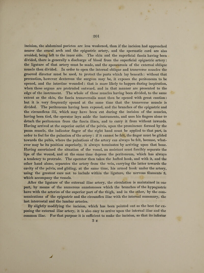 incision, the abdominal parietes are less weakened, than if the incision had approached nearer the crural arch and the epigastric artery, and the spermatic cord are also avoided, being left to the inner side. The skin and the superficial fascia having been divided, there is generally a discharge of blood from the superficial epigastric artery : the ligature of that artery must be made, and the aponeurosis of the external oblique muscle then divided. In order to open the internal oblique and transverse muscles the grooved director must be used, to protect the parts which lay beneath : without that precaution, however dexterous the surgeon may be, it exposes the peritoneum to be opened, and the intestine wounded : that is more likely to happen during inspiration, when these organs are protruded outward, and in that manner are presented to the edge of the instrument. The whole of these muscles having been divided, to the same extent as the skin, the fascia transversalis must then be opened with great caution : but it is very frequently opened at the same time that the transverse muscle is divided. The peritoneum having been exposed, and the branches of the epigastric and the circumflexa ilii, which may have been cut during the incision of the muscles, having been tied, the operator lays aside the instruments, and uses his fingers alone to detach the peritoneum from the fascia iliaca, and to carry it from without inwards. Having arrived at the superior outlet of the pelvis, upon the prominence formed by the psoas muscle, the indicator finger of the right hand must be applied to that part, in order to feel for the pulsation of the artery : if it cannot be felt, the finger must be glided towards the pubis, where the pulsations of the artery can always be felt, because, what¬ ever may be its position superiorly, it always terminates by arriving upon that bone. Having ascertained the situation of the vessel, an assistant must forcibly separate the lips of the wound, and at the same time depress the peritoneum, which has always a tendency to protrude. The operator then takes the hafted hook, and with it, and the other hand alone, separates the artery from the vein, carrying the latter towards the cavity of the pelvis, and gliding, at the same time, his armed hook under the artery, using the greatest care not to include within the ligature, the nervous filaments 3, which accompany the vessels. After the ligature of the external iliac artery, the circulation is maintained in one part, by means of the numerous anastomoses which the branches of the hypogastric have with the arteries of the superior part of the thigh, and in the other, by the com¬ munications of the epigastric and the circumflex iliac with the internal mammary, the last intercostal and the lumbar arteries. By slightly modifying the incision, which has been pointed out as the best for ex¬ posing the external iliac artery, it is also easy to arrive upon the internal iliac and the common iliac. For that purpose it is sufficient to make the incision, so that its inferior