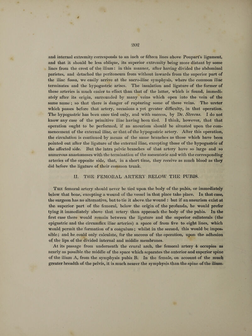 and internal extremity corresponds to an inch or fifteen lines above Poupart’s ligament, and that it should be less oblique, its superior extremity being more distant by some lines from the crest of the ilium : in this manner, after having divided the abdominal parietes, and detached the peritoneum from without inwards from the superior part of the iliac fossa, we easily arrive at the sacro-iliac symphysis, where the common iliac terminates and the hypogastric arises. The insulation and ligature of the former of these arteries is much easier to effect than that of the latter, which is found, immedi¬ ately after its origin, surrounded by many veins which open into the vein of the same name ; so that there is danger of rupturing some of these veins. The ureter which passes before that artery, occasions a yet greater difficulty, in that operation. The hypogastric has been once tied only, and with success, by Dr. Stevens. I do not know any case of the primitive iliac having been tied. I think, however, that that operation ought to be performed, if an aneurism should be situated upon the com¬ mencement of the external iliac, or that of the hypogastric artery. After this operation, the circulation is continued by means of the same branches as those which have been pointed out after the ligature of the external iliac, excepting those of the hypogastric of the affected side. But the intra pelvic branches of that artery have so large and so numerous anastomoses with the termination of the mesenteric, and with the corresponding arteries of the opposite side, that, in a short time, they receive as much blood as they did before the ligature of their common trunk. II. THE FEMORAL ARTERY BELOW THE PUBIS. The femoral artery should never be tied upon the body of the pubis, or immediately below that bone, excepting a wound of the vessel in that place take place. In that case, the surgeon has no alternative, but to tie it above the wound : but if an aneurism exist at the superior part of the femoral, below the origin of the profunda, he would prefer tying it immediately above that artery than approach the body of the pubis. In the first case there would remain between the ligature and the superior collaterals (the epigastric and the circumflex iliac arteries) a space of from five to eight lines, which would permit the formation of a coagulum ; whilst in the second, this would be impos¬ sible ; and he could only calculate, for the success of the operation, upon the adhesion of the lips of the divided internal and middle membranes. At its passage from underneath the crural arch, the femoral artery 4 occupies as nearly as possible the middle of the space which separates the anterior and superior spine of the ilium A, from the symphysis pubis B. In the female, on account of the much greater breadth of the pelvis, it is much nearer the symphysis than the spine of the ilium.