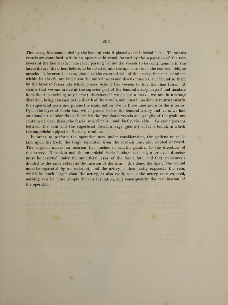 The artery is accompanied by the femoral vein 8 placed at its internal side. These two vessels are contained within an aponeurotic canal formed by the separation of the two layers of the fascia lata ; one layer passing behind the vessels to be continuous with the fascia iliaca ; the other, before, to be inserted into the aponeurosis of the external oblique muscle. The crural nerves, placed to the external side of the artery, but not contained within its sheath, are laid upon the united psoas and iliacus muscles, and bound to them by the layer of fascia lata which passes behind the vessels to line the iliac fossa. It results that we can arrive at the superior part of the femoral artery, exposé and insulate it, without perceiving any nerve ; therefore, if we do see a nerve, we are in a wrong direction, being external to the sheath of the vessels, and must immediately return towards the superficial parts and pursue the examination two or three lines more to the interior. Upon the layer of fascia lata, which passes before the femoral artery and vein, we find an abundant cellular tissue, in which the lymphatic vessels and ganglia of the groin are contained; over these,, the fascia superficialis ; and, lastly, the skin. In stout persons between the skin and the superficial fascia, a large quantity of fat is found, in which the superficial epigastric 5 artery ramifies. In order to perform the operation now under consideration, the patient must be laid upon the back, the thigh separated from the median line, and rotated outward. The surgeon makes an incision two inches in length, parallel to the direction of the artery. The skin and the superficial fascia having been cut, a grooved director must be inserted under the superficial layer of the fascia lata, and that aponeurosis divided to the same extent as the incision of the skin : this done, the lips of the wound must be separated by an assistant, and the artery is then easily exposed : the vein, which is much larger than the artery, is also easily seen : the artery once exposed, nothing can be more simple than its insulation, and consequently the termination of the operation.