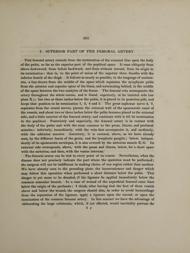 I. SUPERIOR PART OF THE FEMORAL ARTERY. { The femoral artery extends from the termination of the external iliac upon the body of the pubis, as far as the superior part of the popliteal space. It runs obliquely from above downward, from before backward, and from without inward, from its origin to its termination : that is, to the point of union of the superior three fourths with the inferior fourth of the thigh. It follows as nearly as possible, in the language of anatom¬ ists, a line drawn from the middle of the space which separates the symphysis pubis from the anterior and superior spine of the ilium, and terminating behind, in the middle of the space between the two condyles of the femur. The femoral vein accompanies the artery throughout the whole course, and is found, superiorly, at its internal side (see plate X.) ; but two or three inches below the pubis, it is placed to its posterior side, and keeps that position to its termination 1, 2, 4 and 5. The great saphenus nerve 3, 7, separates from the crural nerves, pierces the external wall of the aponeurotic canal of the vessels, and about two or three inches below the pubis becomes placed to the external side, and a little anterior of the femoral artery, and continues with it till its termination in the popliteal. Posteriorly and superiorly, the femoral artery is in contact with the body of the pubis and with the mass common to the psoas, iliacus, and pectineal muscles ; interiorly, immediately, with the vein that accompanies it, and mediately, with the adductor muscles. Anteriorly, it is covered, above, as we have already seen, by the different fascia of the groin, and the lymphatic ganglia ; below, indepen¬ dently of its aponeurotic envelopes, it is also covered by the sartorius muscle E, G. Its external side corresponds, above, with the psoas and iliacus, below, for a short space with the sartorius, and then, with the vastus internus. The femoral artery can be tied in every point of its course. Nevertheless, when the disease does not precisely indicate the part where the operation must be performed ; the surgeon will not be indifferent in making choice of one region rather than another. We have already seen in the preceding plate, the inconveniences and danger which may follow this operation when performed a short distance below the pubis. This danger is yet more to be dreaded, if the ligature be applied immediately below the common muscular branch. In a case of wound of the superficial femoral some lines below the origin of the profunda ; I think, after having tied the first of these vessels above and below the wound, the surgeon should also, in order to avoid haemorrhage from the separation of the ligature, apply a ligature upon the second, or upon the termination of the common femoral artery. In this manner we have the advantage of obliterating the large collaterals, which, if not effected, would inevitably prevent the 3 F