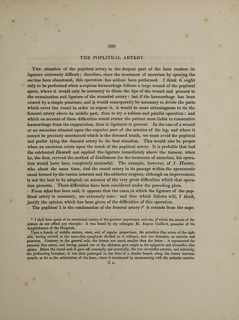 m) THE POPLITEAL ARTERY. The situation of the popliteal artery in the deepest part of the ham renders its ligature extremely difficult ; therefore, since the treatment of aneurism by opening the sac has been abandoned, this operation has seldom been performed. I think it ought only to be performed when a copious haemorrhage follows a large wound of the popliteal space, where it would only be necessary to dilate the lips of the wound and proceed to the examination and ligature of the wounded artery : but if the haemorrhage has been caused by a simple puncture, and it would consequently be necessary to divide the parts which cover the vessel in order to expose it, it would be more advantageous to tie the femoral artery above its middle part, than to try a tedious and painful operation : and which on account of these difficulties would render the patient more liable to consecutive haemorrhage from the suppuration, than in ligatures in general. In the case of a wound or an aneurism situated upon the superior part of the arteries of the leg, and where it cannot be precisely ascertained which is the diseased trunk, we must avoid the popliteal and prefer tying the femoral artery in its best situation. This would also be proper when an aneurism exists upon the trunk of the popliteal artery. It is probable that had the celebrated Desault not applied the ligature immediately above the tumour, when he, the first, revived the method of Guilemeau for the treatment of aneurism, his opera¬ tion would have been completely successful. The example, however, of J. Hunter, who about the same time, tied the crural artery in its passage within the aponeurotic canal formed by the vastus interims and the adductor magnus, although an improvement, is not the best to be adopted, on account of the very great difficulties which that opera¬ tion presents. These difficulties have been considered under the preceding plate. From what has been said, it appears that the cases in which the ligature of the pop¬ liteal artery is necessary, are extremely rare : and that which follows will, I think, justify the opinion which has been given of the difficulties of this operation. The popliteal 1 is the continuation of the femoral artery :* it extends from the supe- * I shall here speak of an anatomical variety of the greatest importance, and one, of which the annals of the science do not afford any example : it was found by my colleague M. Eugene Caillard, prosector of the Amphitheatre of the Hospitals. Upon a female of middle stature, stout, and of regular proportions, the primitive iliac artery of the right side, having arrived at the sacro-iliac symphysis divided, as is ordinary, into two branches, an anterior and posterior. Contrary to the general rule, the former was much smaller than the latter : it represented the external iliac artery, and having passed out of the abdomen gave origin to the epigastric and circumflex iliac artery. Below the crural arch it gave off, internally and externally, the two circumflex arteries, and inferiorly, the perforating branches ; it was then prolonged in the form of a slender branch along the vastus internus muscle, as far as the articulation of the knee, where it terminated by anastomosing with the articular arteries. O Gr