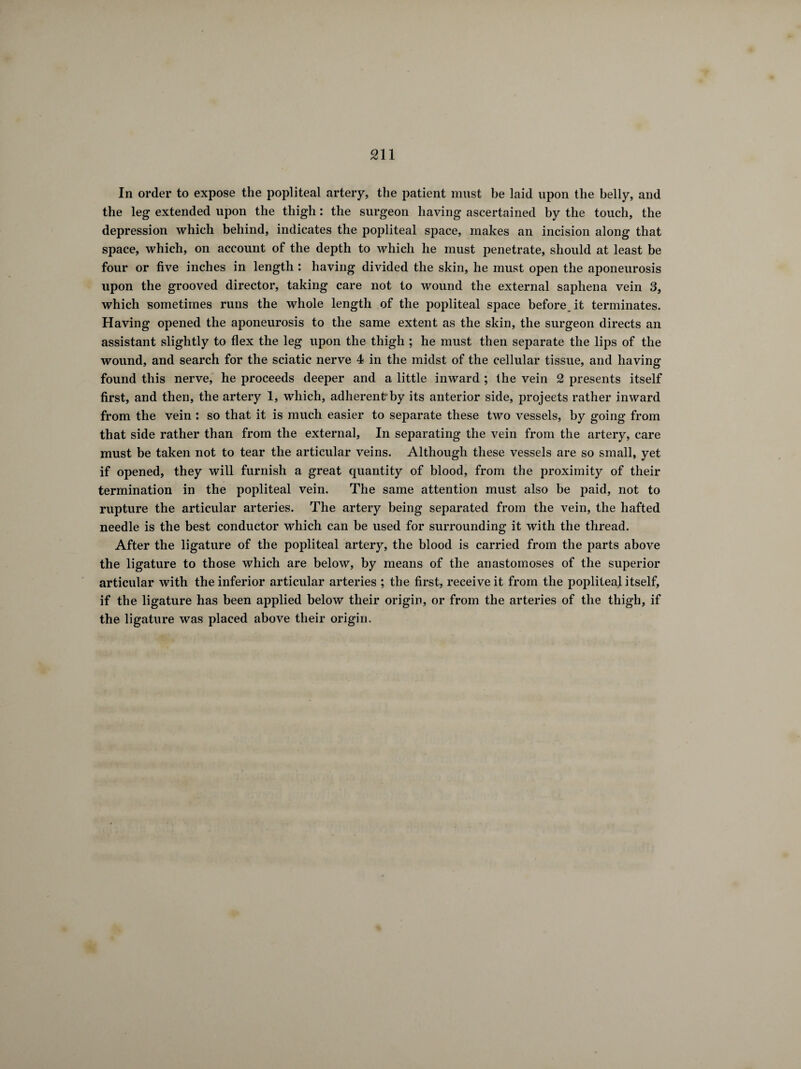 In order to expose the popliteal artery, the patient must he laid upon the belly, and the leg extended upon the thigh : the surgeon having ascertained by the touch, the depression which behind, indicates the popliteal space, makes an incision along that space, which, on account of the depth to which he must penetrate, should at least be four or five inches in length : having divided the skin, he must open the aponeurosis upon the grooved director, taking care not to wound the external saphena vein 3, which sometimes runs the whole length of the popliteal space before, it terminates. Having opened the aponeurosis to the same extent as the skin, the surgeon directs an assistant slightly to flex the leg upon the thigh ; he must then separate the lips of the wound, and search for the sciatic nerve 4 in the midst of the cellular tissue, and having found this nerve, he proceeds deeper and a little inward ; the vein 2 presents itself first, and then, the artery 1, which, adherentrby its anterior side, projects rather inward from the vein : so that it is much easier to separate these two vessels, by going from that side rather than from the external. In separating the vein from the artery, care must be taken not to tear the articular veins. Although these vessels are so small, yet if opened, they will furnish a great quantity of blood, from the proximity of their termination in the popliteal vein. The same attention must also be paid, not to rupture the articular arteries. The artery being separated from the vein, the hafted needle is the best conductor which can be used for surrounding it with the thread. After the ligature of the popliteal artery, the blood is carried from the parts above the ligature to those which are below, by means of the anastomoses of the superior articular with the inferior articular arteries ; the first, receive it from the popliteal itself, if the ligature has been applied below their origin, or from the arteries of the thigh, if the ligature was placed above their origin.