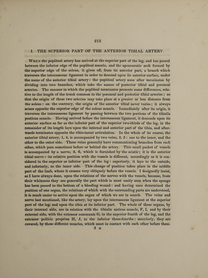 I. THE SUPERIOR PART OF THE ANTERIOR TIBIAL ARTERY. When the popliteal artery has arrived at the superior part of the leg, and has passed between the inferior edge of the popliteal muscle, and the aponeurotic arch formed by the superior edge of the soleus, it gives off, from its anterior part, a branch which traverses the interosseous ligament in order to descend upon its anterior surface, under the name of the anterior tibial artery : the popliteal artery soon after terminates by dividing into two branches, which take the names of posterior tibial and peroneal arteries. The manner in which the popliteal terminates presents some differences, rela¬ tive to the length of the trunk common to the peroneal and posterior tibial arteries ; so that the origin of these two arteries may take place at a greater or less distance from the soleus : on the contrary, the origin of the anterior tibial never varies ; it always arises opposite the superior edge of the soleus muscle. Immediately after its origin, it traverses the interosseous ligament by passing between the two portions of the tibialis posticus muscle. Having arrived before the interosseous ligament, it descends upon its anterior surface as far as the inferior part of the superior two-thirds of the leg, in the remainder of its length lays upon the internal and anterior part of the tibia, and after¬ wards terminates opposite the tibio-tarsal articulation. In the whole of its course, the anterior tibial artery, 1, 4, is accompanied by two veins, 2, 5 : one to the inner, and the other to the outer side. These veins generally have communicating branches from each other, which pass sometimes before or behind the artery. This small packet of vessels is accompanied by a nerve, 3, 6, which is furnished by the sciatic ; it is the anterior tibial nerve : its relative position with the vessels is different, accordingly as it is con¬ sidered in the superior or inferior part of the leg : superiorly, it lays to the outside, and inferiorly, to the inner side. This change of position takes place in the middle part of the limb, where it crosses very obliquely before the vessels. I designedly insist, as I have always done, upon the relations of the nerves with the vessels, because, from their whiteness they are generally the part which is most easily seen when the sponge has been passed to the bottom of a bleeding wound : and having once determined the position of one organ, the relations of which with the surrounding parts are understood, it is much easier to arrive upon the organ of which we are in search. The veins and nerve last mentioned, like the artery, lay upon the interosseous ligament at the superior part of the leg, and upon the tibia at its inferior part. The whole of these organs, by their internal side, are in relation with the tibialis anticus muscle, F, I, and by their external side, with the extensor communis G, in the superior fourth of the leg, and the extensor pollicis proprius H, J, in the inferior three-fourths : anteriorly, they are covered, by these different muscles, which meet in contact with each other before them. 3 H