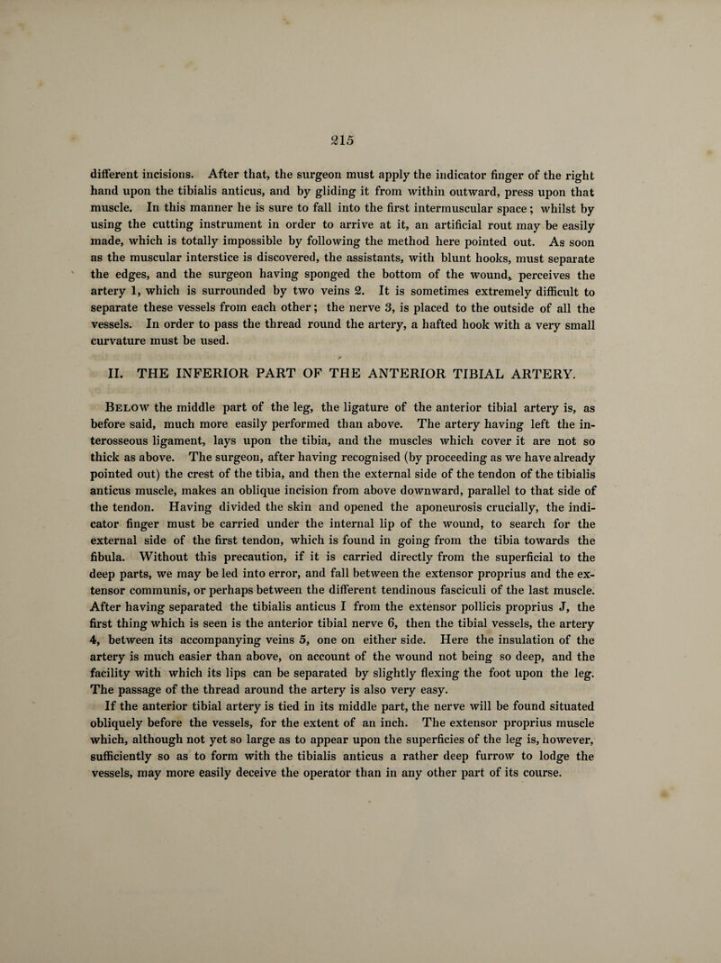 different incisions. After that, the surgeon must apply the indicator finger of the right hand upon the tibialis anticus, and by gliding it from within outward, press upon that muscle. In this manner he is sure to fall into the first intermuscular space ; whilst by using the cutting instrument in order to arrive at it, an artificial rout may be easily made, which is totally impossible by following the method here pointed out. As soon as the muscular interstice is discovered, the assistants, with blunt hooks, must separate the edges, and the surgeon having sponged the bottom of the wound* perceives the artery 1, which is surrounded by two veins 2. It is sometimes extremely difficult to separate these vessels from each other ; the nerve 3, is placed to the outside of all the vessels. In order to pass the thread round the artery, a hafted hook with a very small curvature must be used. II. THE INFERIOR PART OF THE ANTERIOR TIBIAL ARTERY. Below the middle part of the leg, the ligature of the anterior tibial artery is, as before said, much more easily performed than above. The artery having left the in¬ terosseous ligament, lays upon the tibia, and the muscles which cover it are not so thick as above. The surgeon, after having recognised (by proceeding as we have already pointed out) the crest of the tibia, and then the external side of the tendon of the tibialis anticus muscle, makes an oblique incision from above downward, parallel to that side of the tendon. Having divided the skin and opened the aponeurosis crucially, the indi¬ cator finger must be carried under the internal lip of the wound, to search for the external side of the first tendon, which is found in going from the tibia towards the fibula. Without this precaution, if it is carried directly from the superficial to the deep parts, we may be led into error, and fall between the extensor proprius and the ex¬ tensor communis, or perhaps between the different tendinous fasciculi of the last muscle. After having separated the tibialis anticus I from the extensor pollicis proprius J, the first thing which is seen is the anterior tibial nerve 6, then the tibial vessels, the artery 4, between its accompanying veins 5, one on either side. Here the insulation of the artery is much easier than above, on account of the wound not being so deep, and the facility with which its lips can be separated by slightly flexing the foot upon the leg. The passage of the thread around the artery is also very easy. If the anterior tibial artery is tied in its middle part, the nerve will be found situated obliquely before the vessels, for the extent of an inch. The extensor proprius muscle which, although not yet so large as to appear upon the superficies of the leg is, however, sufficiently so as to form with the tibialis anticus a rather deep furrow to lodge the vessels, may more easily deceive the operator than in any other part of its course.