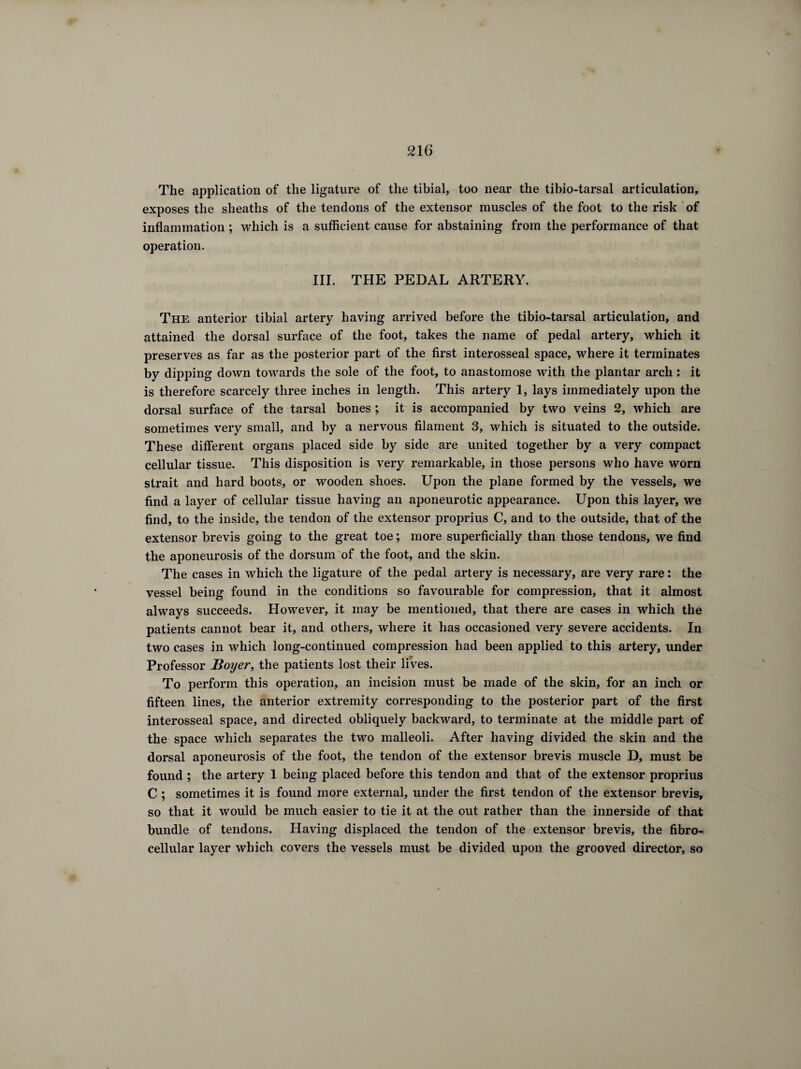 The application of the ligature of the tibial, too near the tibio-tarsal articulation, exposes the sheaths of the tendons of the extensor muscles of the foot to the risk of inflammation ; which is a sufficient cause for abstaining from the performance of that operation. III. THE PEDAL ARTERY. The anterior tibial artery having arrived before the tibio-tarsal articulation, and attained the dorsal surface of the foot, takes the name of pedal artery, which it preserves as far as the posterior part of the first interosseal space, where it terminates by dipping down towards the sole of the foot, to anastomose with the plantar arch : it is therefore scarcely three inches in length. This artery 1, lays immediately upon the dorsal surface of the tarsal bones ; it is accompanied by two veins 2, which are sometimes very small, and by a nervous filament 3, which is situated to the outside. These different organs placed side by side are united together by a very compact cellular tissue. This disposition is very remarkable, in those persons who have worn strait and hard boots, or wooden shoes. Upon the plane formed by the vessels, we find a layer of cellular tissue having an aponeurotic appearance. Upon this layer, we find, to the inside, the tendon of the extensor proprius C, and to the outside, that of the extensor brevis going to the great toe ; more superficially than those tendons, we find the aponeurosis of the dorsum of the foot, and the skin. The cases in which the ligature of the pedal artery is necessary, are very rare : the vessel being found in the conditions so favourable for compression, that it almost always succeeds. However, it may be mentioned, that there are cases in which the patients cannot bear it, and others, where it has occasioned very severe accidents. In two cases in which long-continued compression had been applied to this artery, under Professor Boyer, the patients lost their lives. To perform this operation, an incision must be made of the skin, for an inch or fifteen lines, the anterior extremity corresponding to the posterior part of the first interosseal space, and directed obliquely backward, to terminate at the middle part of the space which separates the two malleoli. After having divided the skin and the dorsal aponeurosis of the foot, the tendon of the extensor brevis muscle D, must be found ; the artery 1 being placed before this tendon and that of the extensor proprius C ; sometimes it is found more external, under the first tendon of the extensor brevis, so that it would be much easier to tie it at the out rather than the innerside of that bundle of tendons. Having displaced the tendon of the extensor brevis, the fibro- cellular layer which covers the vessels must be divided upon the grooved director, so
