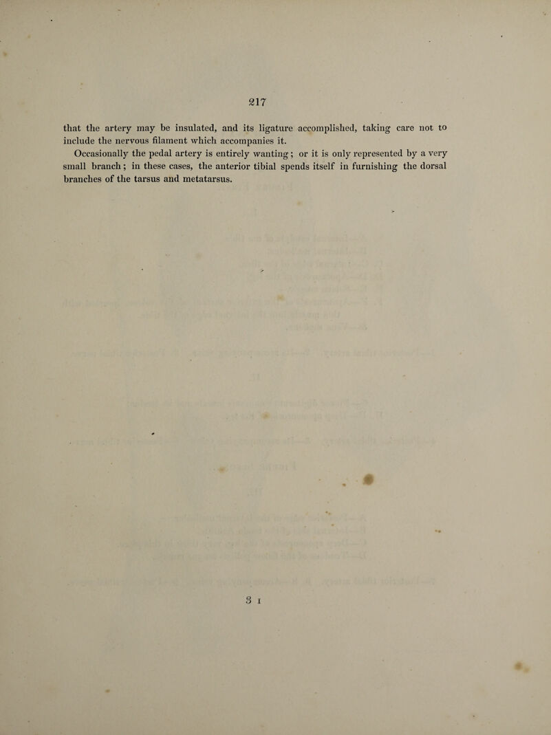 217 that the artery may be insulated, and its ligature accomplished, taking care not to include the nervous filament which accompanies it. Occasionally the pedal artery is entirely wanting ; or it is only represented by a very small branch ; in these cases, the anterior tibial spends itself in furnishing the dorsal branches of the tarsus and metatarsus.