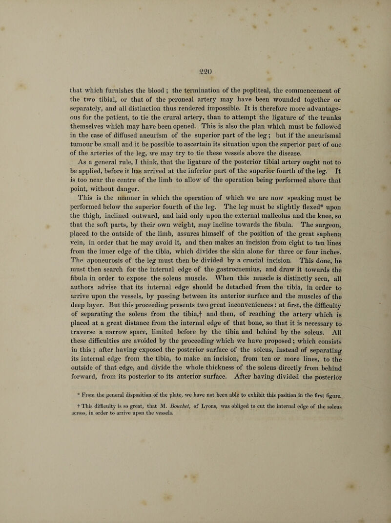 that which furnishes the blood ; the termination of the popliteal, the commencement of the two tibial, or that of the peroneal artery may have been wounded together or separately, and all distinction thus rendered impossible. It is therefore more advantage¬ ous for the patient, to tie the crural artery, than to attempt the ligature of the trunks themselves which may have been opened. This is also the plan which must be followed in the case of diffused aneurism of the superior part of the leg ; but if the aneurismal tumour be small and it be possible to ascertain its situation upon the superior part of one of the arteries of the leg, we may try to tie these vessels above the disease. Asa general rule, I think, that the ligature of the posterior tibial artery ought not to be applied, before it has arrived at the inferior part of the superior fourth of the leg. It is too near the centre of the limb to allow of the operation being performed above that point, without danger. This is the manner in which the operation of which we are now speaking must be performed below the superior fourth of the leg. The leg must be slightly flexed* upon the thigh, inclined outward, and laid only upon the external malleolus and the knee, so that the soft parts, by their own weight, may incline towards the fibula. The surgeon, placed to the outside of the limb, assures himself of the position of the great saphena vein, in order that he may avoid it, and then makes an incision from eight to ten lines from the inner edge of the tibia, which divides the skin alone for three or four inches. The aponeurosis of the leg must then be divided by a crucial incision. This done, he must then search for the internal edge of the gastrocnemius, and draw it towards the fibula in order to expose the soleus muscle. When this muscle is distinctly seen, all authors advise that its internal edge should be detached from the tibia, in order to arrive upon the vessels, by passing between its anterior surface and the muscles of the deep layer. But this proceeding presents two great inconveniences : at first, the difficulty of separating the soleus from the tibia,f and then, of reaching the artery which is placed at a great distance from the internal edge of that bone, so that it is necessary to traverse a narrow space, limited before by the tibia and behind by the soleus. All these difficulties are avoided by the proceeding which we have proposed ; which consists in this ; after having exposed the posterior surface of the soleus, instead of separating its internal edge from the tibia, to make an incision, from ten or more lines, to the outside of that edge, and divide the whole thickness of the soleus directly from behind forward, from its posterior to its anterior surface. After having divided the posterior * From the general disposition of the plate, we have not been able to exhibit this position in the first figure. t This difficulty is so great, that M. Bouchet, of Lyons, was obliged to cut the internal edge of the soleus across, in order to arrive upon the vessels.