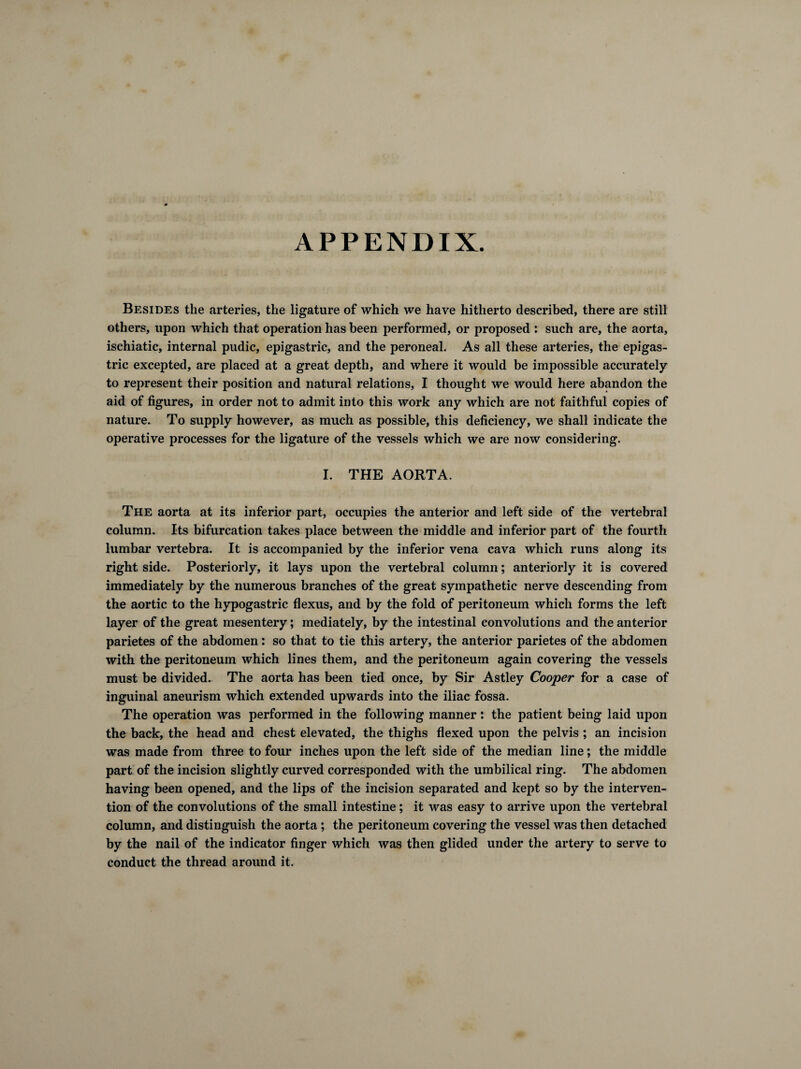 APPENDIX. Besides the arteries, the ligature of which we have hitherto described, there are still others, upon which that operation has been performed, or proposed : such are, the aorta, ischiatic, internal pudic, epigastric, and the peroneal. As all these arteries, the epigas¬ tric excepted, are placed at a great depth, and where it would be impossible accurately to represent their position and natural relations, I thought we would here abandon the aid of figures, in order not to admit into this work any which are not faithful copies of nature. To supply however, as much as possible, this deficiency, we shall indicate the operative processes for the ligature of the vessels which we are now considering. I. THE AORTA. The aorta at its inferior part, occupies the anterior and left side of the vertebral column. Its bifurcation takes place between the middle and inferior part of the fourth lumbar vertebra. It is accompanied by the inferior vena cava which runs along its right side. Posteriorly, it lays upon the vertebral column ; anteriorly it is covered immediately by the numerous branches of the great sympathetic nerve descending from the aortic to the hypogastric flexus, and by the fold of peritoneum which forms the left layer of the great mesentery ; mediately, by the intestinal convolutions and the anterior parietes of the abdomen : so that to tie this artery, the anterior parietes of the abdomen with the peritoneum which lines them, and the peritoneum again covering the vessels must be divided. The aorta has been tied once, by Sir Astley Cooper for a case of inguinal aneurism which extended upwards into the iliac fossa. The operation was performed in the following manner : the patient being laid upon the back, the head and chest elevated, the thighs flexed upon the pelvis ; an incision was made from three to four inches upon the left side of the median line ; the middle part of the incision slightly curved corresponded with the umbilical ring. The abdomen having been opened, and the lips of the incision separated and kept so by the interven¬ tion of the convolutions of the small intestine ; it was easy to arrive upon the vertebral column, and distinguish the aorta ; the peritoneum covering the vessel was then detached by the nail of the indicator finger which was then glided under the artery to serve to conduct the thread around it.