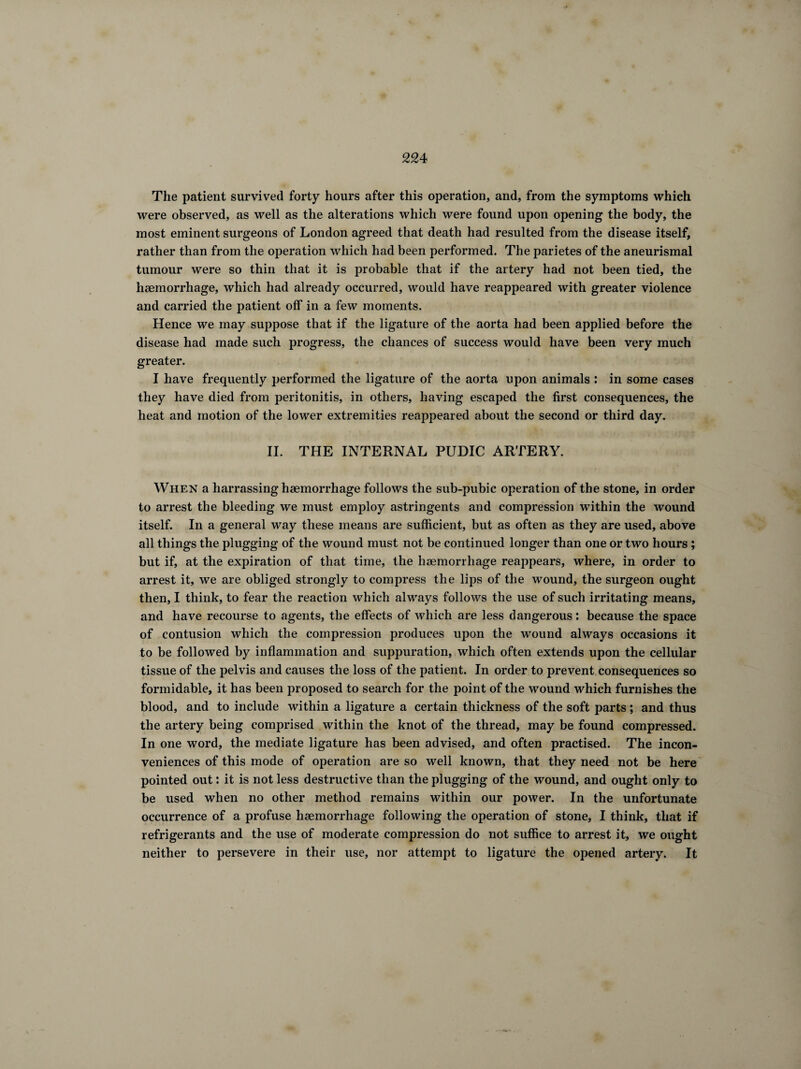 The patient survived forty hours after this operation, and, from the symptoms which were observed, as well as the alterations which were found upon opening the body, the most eminent surgeons of London agreed that death had resulted from the disease itself, rather than from the operation which had been performed. The parietes of the aneurismal tumour were so thin that it is probable that if the artery had not been tied, the haemorrhage, which had already occurred, would have reappeared with greater violence and carried the patient off in a few moments. Hence we may suppose that if the ligature of the aorta had been applied before the disease had made such progress, the chances of success would have been very much greater. I have frequently performed the ligature of the aorta upon animals : in some cases they have died from peritonitis, in others, having escaped the first consequences, the heat and motion of the lower extremities reappeared about the second or third day. II. THE INTERNAL PUDIC ARTERY. When a harrassing haemorrhage follows the sub-pubic operation of the stone, in order to arrest the bleeding we must employ astringents and compression within the wound itself. In a general way these means are sufficient, but as often as they are used, above all things the plugging of the wound must not be continued longer than one or two hours ; but if, at the expiration of that time, the haemorrhage reappears, where, in order to arrest it, we are obliged strongly to compress the lips of the wound, the surgeon ought then, I think, to fear the reaction which always follows the use of such irritating means, and have recourse to agents, the effects of which are less dangerous : because the space of contusion which the compression produces upon the wound always occasions it to be followed by inflammation and suppuration, which often extends upon the cellular tissue of the pelvis and causes the loss of the patient. In order to prevent consequences so formidable, it has been proposed to search for the point of the wound which furnishes the blood, and to include within a ligature a certain thickness of the soft parts ; and thus the artery being comprised within the knot of the thread, may be found compressed. In one word, the mediate ligature has been advised, and often practised. The incon¬ veniences of this mode of operation are so well known, that they need not be here pointed out : it is not less destructive than the plugging of the wound, and ought only to be used when no other method remains within our power. In the unfortunate occurrence of a profuse haemorrhage following the operation of stone, I think, that if refrigerants and the use of moderate compression do not suffice to arrest it, we ought neither to persevere in their use, nor attempt to ligature the opened artery. It