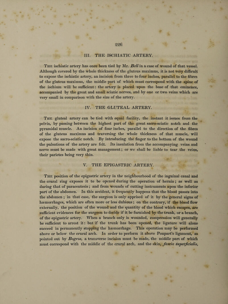 III. THE ISCHIATIC ARTERY. The ischiatic artery has once been tied by Mr. Bell in a case of wound of that vessel. Although covered by the whole thickness of the gluteus inaximus, it is not very difficult to expose the ischiatic artery, an incision from three to four inches, parallel to the fibres of the gluteus maxiinus, the middle part of which must correspond with the spine of the ischium will be sufficient : the artery is placed upon the base of that eminence, accompanied by the great and small sciatic nerves, and by one or two veins which are very small in comparison with the size of the artery. IV. THE GLUTEAL ARTERY. The gluteal artery can be tied with equal facility, the instant it issues from the pelvis, by passing between the highest part of the great sacro-sciatic notch and the pyramidal muscle. An incision of four inches, parallel to the direction of the fibres of the gluteus maximus and traversing the whole thickness of that muscle, will expose the sacro-sciatic notch. By introducing the finger to the bottom of the wound the pulsations of the artery are felt. Its insulation from the accompanying veins and nerve must be made with great management ; or we shall be liable to tear the veins, their parietes being very thin. V. THE EPIGASTRIC ARTERY. The position of the epigastric artery in the neighbourhood of the inguinal canal and the crural ring exposes it to be opened during the operation of hernia ; as well as during that of paracentesis ; and from wounds of cutting instruments upon the inferior part of the abdomen. In this accident, it frequently happens that the blood passes into the abdomen ; in that case, the surgeon is only apprised of it by the general signs of haemorrhages, which are often more or less dubious ; on the contrary, if the blood flow externally, the position of the wound and the quantity of the blood which escapes, are sufficient evidences for the surgeon to decide if it be furnished by the trunk, or a branch, of the epigastric artery. When a branch only is wounded, compression will generally be sufficient to arrest it : but if the trunk has been opened, the ligature will alone succeed in permanently stopping the haemorrhage. This operation may be performed above or below the crural arch. In order to perform it above Poupart’s ligament, as pointed out by Bogros, a transverse incision must be made, the middle part of which must correspond with the middle of the crural arch, and the skin, fascia Éuperficialis,