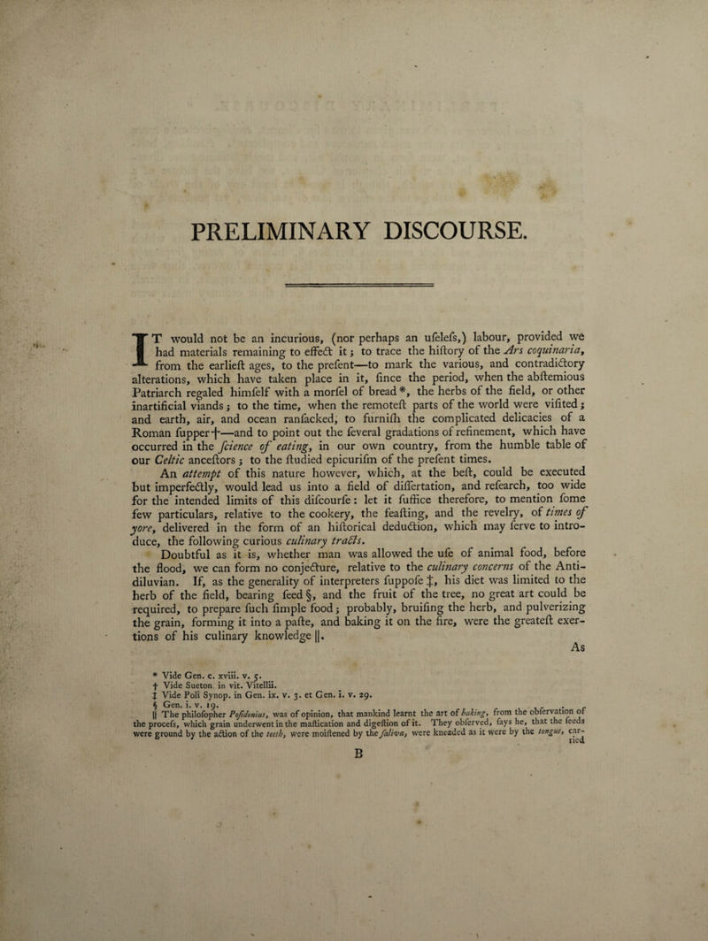 PRELIMINARY DISCOURSE. IT would not be an incurious, (nor perhaps an ufelefs,) labour, provided we had materials remaining to effect it •, to trace the hiftory of the Ars coquinaria, from the earlieft ages, to the prefent—to mark the various, and contradictory alterations, which have taken place in it, fince the period, when the abftemious Patriarch regaled himfelf with a morfel of bread *, the herbs of the field, or other inartificial viands; to the time, when the remotefl parts of the world were vifited; and earth, air, and ocean ranfacked, to furnifh the complicated delicacies of a Roman fupper'f'—and to point out the feveral gradations of refinement, which have occurred in the fcience of eating, in our own country, from the humble table of our Celtic anceftors -3 to the ftudied epicurifm of the prefent times. An attempt of this nature however, which, at the beft, could be executed but imperfectly, would lead us into a field of diflertation, and refearch, too wide for the intended limits of this difcourfe: let it fuffice therefore, to mention fome few particulars, relative to the cookery, the feafting, and the revelry, of times of yore, delivered in the form of an historical deduction, which may ferve to intro¬ duce, the following curious culinary trails. Doubtful as it is, whether man was allowed the ufe of animal food, before the flood, we can form no conjecture, relative to the culinary concerns of the Anti- diluvian. If, as the generality of interpreters fuppofe J, his diet was limited to the herb of the field, bearing feed §, and the fruit of the tree, no great art could be required, to prepare fuch fimple food; probably, bruifing the herb, and pulverizing the grain, forming it into a pafte, and baking it on the fire, were the greateft exer¬ tions of his culinary knowledge |j. As # Vide Gen. c. xviii. v. 5. f Vide Sueton in vit. Vitellii. j Vide Poli Synop. in Gen. ix. v. 3. et Gen. i. v. 29. . the procefs, which grain underwent in the maftication and digeflion of it. They obferved, fays he, that the leeds were ground by the a&amp;ion of the teeth, were moiftened by the faliva, were kneaded as it were by the tongue, car- 13