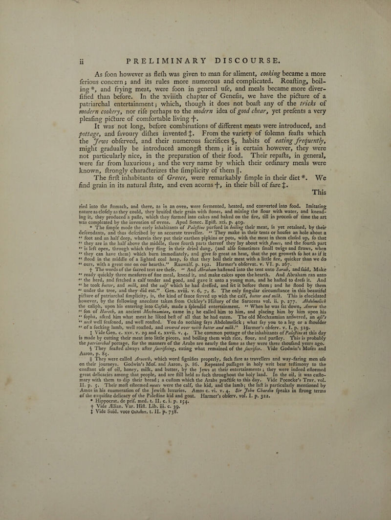 As foon however as flefh was given to man for aliment, cooking became a more ferious concern j and its rules more numerous and complicated. Roafting, boil¬ ing *, and frying meat, were foon in general ufe, and meals became more diver- fified than before. In the xviiith chapter of Genefis, we have the picture of a patriarchal entertainment; which, though it does not boaft any of the tricks of modern cookery, nor rife perhaps to the modern idea of good chear, yet prefents a very pleafing picture of comfortable living -f*. It was not long, before combinations of different meats were introduced, and pottage, and favoury difhes invented From the variety of folemn feafts which the Jews obferved, and their numerous facrifices §, habits of eating frequently, might gradually be introduced amongft them; it is certain however, they were not particularly nice, in the preparation of their food. Their repafts, in general, were far from luxurious; and the very name by which their ordinary meals were known, firongly characterizes the fimplicity of them ||. The firfi: inhabitants of Greece, were remarkably Ample in their diet *. We find grain in its natural fiate, and even acorns-f-, in their bill of fare This ried into the ftomach, and there, as in an oven, were fermented, heated, and converted into food. Imitating nature as clofely as they could, they bruifed their grain with Hones, and mixing the flour with water, and knead¬ ing it, they produced a pafle, which they formed into cakes and baked on the fire, till in procefs of time the art was compleated by the invention of ovens. Apud Senec. Epift. xci. p. 409. * The Ample mode the early inhabitants of Palefine purfued in lolling their meat, is yet retained, by their defcendants, and thus defcribed by an accurate traveller. “ They make in their tents or houfes an hole about a “ foot and an half deep, wherein they put their earthen pipkins or pots, with the meat in them clofed up, fo that “ they are in the half above the middle, three fourth parts thereof they lay about with Jlones, and the fourth part “ is left open, through which they fling in their dried dung, (and alfo fometimes fmall twigs and ftraws, when “ they can have them) which burn immediately, and give fo great an heat, that the pot groweth fo hot as if it ,c flood in the middle of a lighted coal heap, fo that they boil their meat with a little fire, quicker than we do “ ours, with a great one on our hearths.” Rauwalf. p. 192. Harmer’s obfervat. v. VI. p. 267. f The words of the facred text are thefe. “ And Abraham haftened into the tent unto Sarah, and faid. Make “ ready quickly three meafuresof fine meal, knead it, and make cakes upon the hearth. And Abraham ran unto “ the herd, and fetched a calf tender and good, and gave it unto a young man, and he halted to drefs it. And “ he took butter, and milk, and the calf which he had drefled, and fet it before them; and he flood by them “ under the tree, and they did eat.” Gen. xviii. v. 6, 7, 8. The only Angular circumftance in this beautiful pidture of patriarchal fimplicity, is, the kind of fauce ferved up with the calf, butter and milk. This is elucidated however, by the following anecdote taken from Ockley’s Hiftory of the Saracens vol. ii. p. 277. Abdolmelick the caliph, upon his entering into Cufah, made a fplendid entertainment. “ When he was fat down, Amrou the “ fon of Hareth, an ancient Mechzumian, came in ; he called him to him, and placing him by him upon his “ fopha, alked him what meat he liked belt of all that he had eaten. The old Mechzumian anfwered, an afs’s “ neck well feafoned, and well roafted. You do nothing fays Abdolmelick; what fay you to a leg or a lhoulder “ of a fucking lamb, well roafted, and covered over with butter and milk.” Harmer’s obferv. v. I. p. 319. I Vide Gen. c. xxv. v. 29 and c. xxvii. v. 4. The common pottage of the inhabitants of Palejiine at this day is made by cutting their meat into little pieces, and boiling them with rice, flour, and parfley. This is probably the patriarchal pottage, for the manners of the Arabs are nearly the fame as they were three thoufand years ago. § They feafted always after facrificing, eating what remained of the facrifce. Vide Godwin’s Mofes and Aaron, p. 85. || They were called Arucoth, which word fignifies properly, fuch fare as travellers and way-faring men ufe on their journeys. Godwin’s Mof. and Aaron, p. 86. Repeated paflages in holy writ bear teflimony to the conftant ufe of oil, honey, milk, and butter, by the Jews at their entertainments; they were indeed efteemed great delicacies among that people, and are Hill held as fuch throughout the holy land. In the oil, it was cufto- mary with them to dip their bread; a cuftom which the Arabs pra&amp;ife to this day. Vide Pococke’s Trav. vol. II. p. 5. Their moft efteemed meats were the calf, the kid, and the lamb; the laft is particularly mentioned by Amos in his enumeration of the Jewifh luxuries. Amos c. vi. v. 4. Sir John Chardin fpeaks in ftrong terms of the exquifite delicacy of the Paleftine kid and goat. Harmer’s obferv. vol. I. p. 322, * Hippocrat. de prif. med. t. II. c. i. p. 154. f Vide Ailian. Var. Hift. Lib. iii. c. 39. t Vide Suid. voce OvAo0ur. t. II. p. 738.