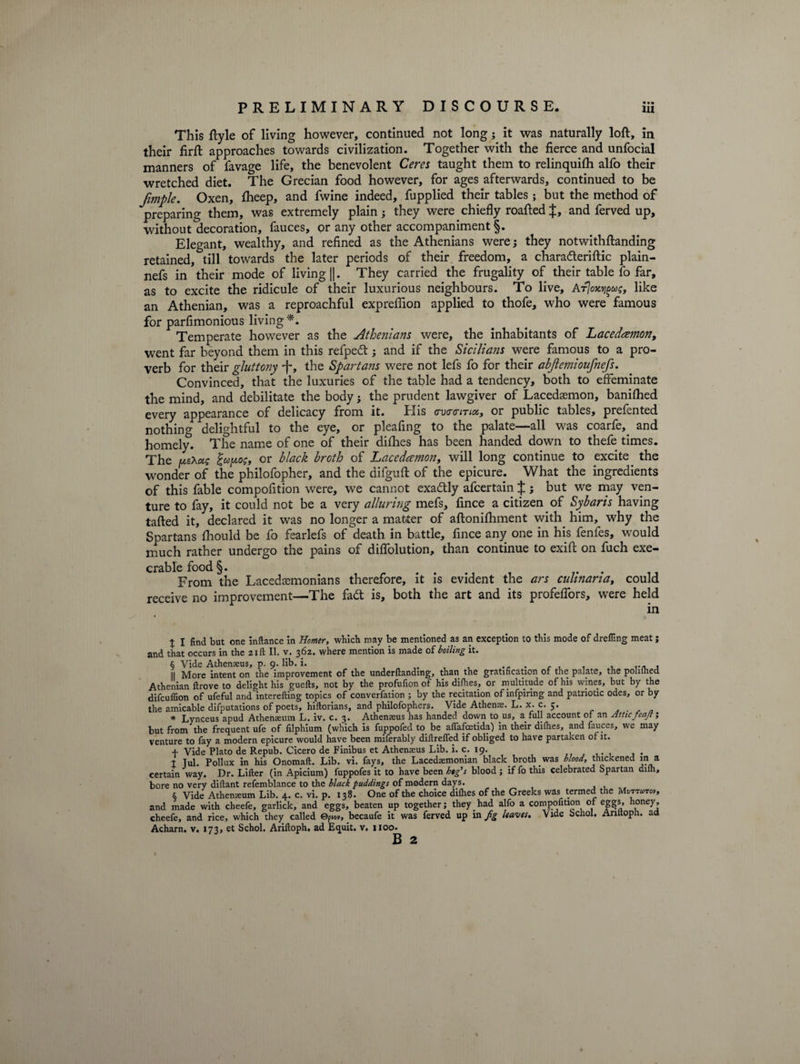 This ftyle of living however, continued not long j it was naturally loft, in their firft approaches towards civilization. Together with the fierce and unfocial manners of favage life, the benevolent Ceres taught them to relinquifh alfo their wretched diet. The Grecian food however, for ages afterwards, continued to be fimple. Oxen, fheep, and fwine indeed, fupplied their tables ; but the method of preparing them, was extremely plain; they were chiefly roafted J, and ferved up, without decoration, fauces, or any other accompaniment §. Elegant, wealthy, and refined as the Athenians were; they notwithftanding retained, till towards the later periods of their freedom, a chara&amp;eriftic plain- nefs in their mode of living ||. They carried the frugality of their table fo far, as to excite the ridicule of their luxurious neighbours. To live, AtJok^us, like an Athenian, was a reproachful expreflion applied to thofe, who were famous for parfimonious living *. Temperate however as the Athenians were, the inhabitants of Lacedamon, went far beyond them in this refpedt; and if the Sicilians were famous to a pro¬ verb for their gluttony -j-, the Spartans were not lefs fo for their abjlemioufnefs. Convinced, that the luxuries of the table had a tendency, both to effeminate the mind, and debilitate the body} the prudent lawgiver of Lacedaemon, banifhed every appearance of delicacy from it. His crvovmot, or public tables, prefented nothing delightful to the eye, or pleafing to the palate—all was coarfe,. and homely. The name of one of their difhes has been handed down to thefe times. The fxeXug or black broth of Lacedaemon, will long continue to excite the wonder of the philofopher, and the difguft of the epicure. What the ingredients of this fable compofition were, we cannot exactly afcertain J j but we may ven¬ ture to fay, it could not be a very alluring mefs, fince a citizen of Sybaris having tafted it, declared it was no longer a matter of aftonifhment with him, why the Spartans fhould be fo fearlefs of death in battle, fince any one in his fenfes, would much rather undergo the pains of diflolution, than continue to exift on fuch exe¬ crable food §. From the Lacedaemonians therefore, it is evident the ars culinaria, could receive no improvement—The fadt is, both the art and its profeffors, were held in % I find but one inftance in Homer, which may be mentioned as an exception to this mode of drefling meat; and that occurs in the 21ft II. v. 362. where mention is made of boiling it. § Vide Athemeus, p. 9. lib. i. ...... , ... , II More intent on the improvement of the underftandmg, than the gratification of the palate, the poliihed Athenian ftrove to delight his guefts, not by the profufion of his difhes, or multitude of his wines, but by the difeuffion of ufeful and interefting topics of convention ; by the recitation of infpiring and patriotic odes, or by the amicable deputations of poets, hiflorians, and philofophers. Vide Athens. L. x. c. 5. * Lynceus apud Athenaeum L. iv. c. 3. Athemeus has handed down to us, a. full account of an Attic feaft; but from the frequent ufe of filphium (which is fuppofed to be aflafeetida) in their difhes, and fauces, we may venture to fay a modern epicure would have been miferably diftrefled if obliged to have partaken of it. + Vide Plato de Repub. Cicero de Finibus et Athemeus Lib. i. c. 19. t Tul. Pollux in his Onomaft. Lib. vi. fays, the Lacedsmonian blacky broth was blood, thickened in a certain way. Dr. Lifter (in Apicium) fuppofes it to have been bog's blood; if fo this celebrated Spartan dilh, bore no very diftant refemblance to the black puddings of modern days. § Vide Athenaeum Lib. 4. c. vi. p. 138. One of the choice difhes of the Greeks was termed the Mi»twt«, and made with cheefe, garlick, and eggs, beaten up together; they had alfo a compofition of eggs, honey, cheefe, and rice, which they called ©p.ov, becaufe it was ferved up in fg leaves. Vide bchol. Ariltoph. ad Acharn. v. 173, et Schol. Ariftoph. ad Equit. v. 1100. B 2