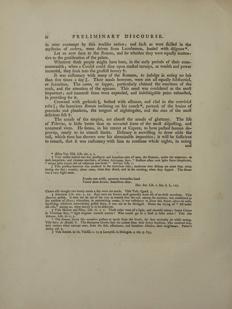 in utter contempt by this warlike nation; and fuch as were {killed in the myfteries of cookery, were driven from Lacedaemon, loaded with difgrace*. Let us now turn to the Romans, and fee whether they were equally inatten¬ tive to the gratification of the palate. Whatever thefe people might have been, in the early periods of their com¬ monwealth ; when a Conful could dine upon roafhed turneps, as wealth and power increafed, they funk into the grofieffc luxury •f'. It was cuftomary with many of the Romans, to indulge in eating no lefs than five times a day £. Their meals however, were not all equally fubftantial, or luxurious. The coma, or fupper, particularly claimed the exertions of the cook, and the attention of the epicure. This meal was confidered as the moffc important; and immenfe fums were expended, and indefatigable pains exhaufted, in providing for it. Crowned with garlands §, bathed with efiences, and clad in the convivial robe ||; the luxurious Roman reclining on his couch *, partook of the brains of peacocks and pheafants, the tongues of nightingales, and the roes of the moffc delicious filh -f*. The annals of the empire, are almoft the annals of gluttony. The life of 'Tiberius, is little better than an unvaried fcene of the moil difgufting, and unnatural vices. He feems, in his retreat at Capreas, to have pulhed human de¬ pravity, nearly to its utmolfc limits. Delicacy is unwilling to draw afide the veil, which time has thrown over his abominable impurities; it will be fufficient to remark, that it was cuftomary with him to confume whole nights, in eating and * ./Elian Var. Hift. Lib. xiv. c. 7. f Very unlike indeed vvas that profligate and luxurious race of men, the Romans, under the emperors, to their temperate, and virtuous anceftors, of whom Salvianus, fays, “ Rufticos cibos ante ipfos focos fumpferunt, “ eofque ipfos capere nifl ad vefperam non licuit.” Salvian. Lib. 1. J This practice however was confined to the voracious only; moderate men feldom ate more than twice during the day ; namely, about noon, when they dined, and in the evening, when they fupped. The dinner was a very flight meal. Pranfus non avide, quantum interpellet inani Ventre diem durare, domefticus otior. Iior. Sat. Lib. 1. Sat. 6. L. 127. Cicero alfo thought two hearty meals a day were too much. Vide Tufc. Quasft. 5. § Athenaeus Lib. xxv. c. 10. Rofes were the flowers moil generally made ufe of on thefe occafions. Vide Anacreon pafiim. It may not be out of the way to remark that the rofe, among the ancients, was confidered as the emblem of Jilence; wherefore, in entertaining rooms, it was cuftomary to place this flower above the table, fignifying, whatever converfation palled there, it was not to be divulged. Hence the faying of “ All under the rofe,” among us, when fecrefy is to be obferved. || Vide Horace and Pliny, Lib. vi. c. 2. Thefe robes were of a light, and chearful colour; hence Cicero in Vatinium fays, “ Quis unquam csenarit atratus ? Who would go to a feaft in fable attire ? Vide alfo Athens. Lib. xv. c. 5. * The Romans learnt this recumbent pofture at meals from the Greeks, for they anciently fat while eating. Vide Serv. in ,/Eneid. 8. The European Greeks had the cuftom from their Ionian brethren, who received that, with various other corrupt ones, from the foft, effeminate, and luxurious Afiatics, their neighbours. Potter’s Antiq. vol. 2. t Vide Sueton. in vit. Vitellii, c. 13 et Lamprid, in Heliogab. c. xix. p. 833,