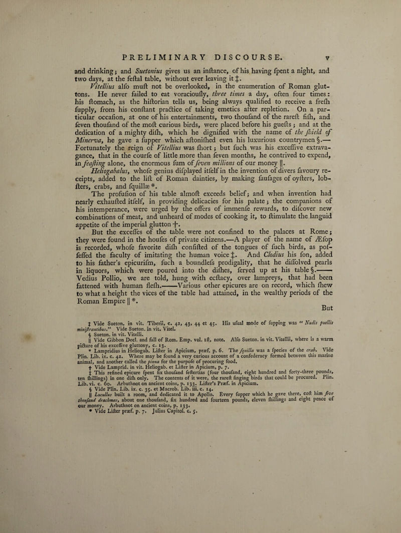 and drinking; and Suetonius gives us an in fiance, of his. having fpent a night, and two days, at the feftal table, without ever leaving it Vitellius alfo muft not be overlooked, in the enumeration of Roman glut¬ tons. He never failed to eat voracioufly, three times a day, often four times: his ftomach, as the hiftorian tells us, being always qualified to receive a frefh fupply, from his confiant practice of taking emetics after repletion. On a par¬ ticular occafion, at one of his entertainments, two thoufand of the rareft fifh, and feven thoufand of the molt curious birds, were placed before his guefls j and at the dedication of a mighty difh, which he dignified with the name of the Jin eld of Minerva, he gave a fupper which aftonifhed even his luxurious countrymen §.— Fortunately the reign of Vitellius was fhort; but fuch was his exceflive extrava¬ gance, that in the courfe of little more than feven months, he contrived to expend, in feajling alone, the enormous fum offeven millions of our money ||. Heliogabalusy whofe genius difplayed itfelfin the invention of divers favoury re¬ ceipts, added to the lift of Roman dainties, by making faufages of oyfters, lob- fters, crabs, and fquillse *. The profufion of his table almoft exceeds belief5 and when invention had nearly exhaufted itfelf, in providing delicacies for his palate; the companions of his intemperance, were urged by the offers of immenfe rewards, to difcover new combinations of meat, and unheard of modes of cooking it, to ftimulate the languid appetite of the imperial glutton -f*. But the excefles of the table were not confined to the palaces at Rome; they were found in the houfes of private citizens.—A player of the name of /Efop is recorded, whofe favorite difh confifted of the tongues of fuch birds, as pof- fefled the faculty of imitating the human voice J. And Clodius his fon, added to his father’s epicurifm, fuch a boundlefs prodigality, that he difiolved pearls in liquors, which were poured into the difhes, feryed up at his table — Vedius Pollio, we are told, hung with ecftacy, over lampreys, that had been fattened with human flefh.-Various other epicures are on record, which fhew to what a height the vices of the table had attained, in the wealthy periods of the Roman Empire [| *. But J Vide Sueton. in vit. Tiberii, c. 42, 43, 44 et 45. His ufual mode of fupping was “ Nudis puellis minijlrantibus ” Vide Sueton. in vit. Vitel. § Sueton. in vit. Vitelli. || Vide Gibbon Decl. and fall of Rom. Emp. vol. ift, note. Alfo Sueton. in vit. Vitellii, where is a warm pidture of his exceflive gluttony, c. 13. * Lampridius in Heliogab. Lifter in Apicium, prasf. p. 6. The fquilla was a fpecies of the crab. Vide Plin. Lib. ix. c. 42. Where may be found a very curious account of a confederacy formed between this marine animal, and another called the pinna for the purpofe of procuring food. f Vide Lamprid. in vit. Heliogab. et Lifter in Apicium, p. 7. % This refined epicure fpent fix thoufand feftertias (four thoufand, eight hundred and forty-three pounds, ten {hillings) in one difh only. The contents of it were, the rareft finging birds that could be procured. Plin. Lib. vi. c. 60. Arbuthnot on ancient coins, p. 133. Lifter’s Prsef. in Apicium. § Vide Plin. Lib. ix. c. 35. et Macrob. Lib. iii. c. 14. || Lucullus built a room, and dedicated it to Apollo. Every fupper which he gave there, coft him five thoufand drachmas, about one thoufand, fix hundred and fourteen pounds, eleven {hillings and eight pence of our money. Arbuthnot on ancient coins, p. 133. # Vide Lifter praef. p. 7. Julius Capitol, c. 5.