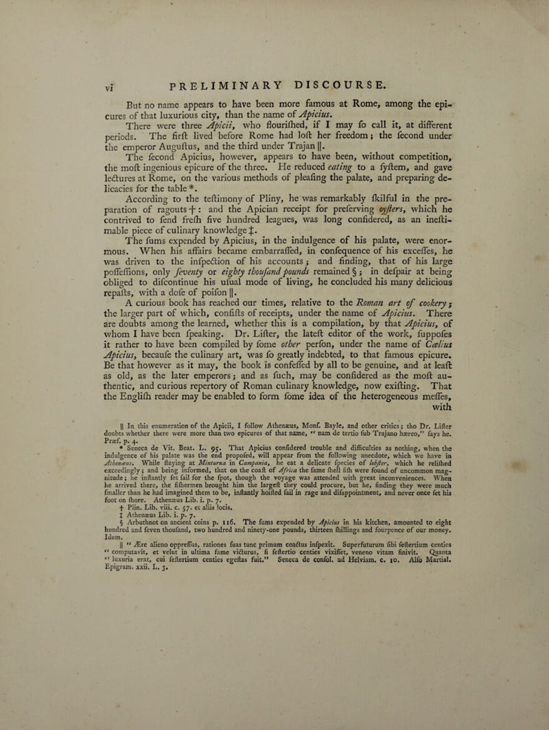 But no name appears to have been more famous at Rome, among the epi¬ cures of that luxurious city, than the name of Apicius. There were three Apicii, who flourished, if I may fo call it, at different periods. The firft lived before Rome had loft her freedom; the Second under the emperor Auguftus, and the third under Trajan ||. The fecond Apicius, however, appears to have been, without competition, the moft ingenious epicure of the three. He reduced eating to a fyftem, and gave ledtures at Rome, on the various methods of pleafing the palate, and preparing de¬ licacies for the table *. According to the teftimony of Pliny, he was remarkably Skilful in the pre¬ paration of ragouts •f': and the Apician receipt for preferving oyjiers, which he contrived to fend frefh five hundred leagues, was long considered, as an inesti¬ mable piece of culinary knowledge J. The fums expended by Apicius, in the indulgence of his palate, were enor¬ mous. When his affairs became embarraffed, in confequence of his exceffes, he was driven to the infpedtion of his accounts; and finding, that of his large poffefiions, only feventy or eighty thoufand pounds remained §; in defpair at being obliged to difcontinue his ufual mode of living, he concluded his many delicious repafts, with a dofe of poifon ||. A curious book has reached our times, relative to the 'Roman art of cookery; the larger part of which, confifts of receipts, under the name of Apicius. There are doubts among the learned, whether this is a compilation, by that Apicius, of whom I have been fpeaking. Dr. Lifter, the lateft editor of the work, fuppofes it rather to have been compiled by fome other perfon, under the name of Ccelius Apicius, becaufe the culinary art, was fo greatly indebted, to that famous epicure. Be that however as it may, the book is confeffed by all to be genuine, and at leaft as old, as the later emperors; and as fuch, may be confidered as the moft au¬ thentic, and curious repertory of Roman culinary knowledge, now exifting. That the Englifh reader may be enabled to form fome idea of the heterogeneous meffes, with || In this enumeration of the Apicii, I follow Athenaeus, Monf. Bayle, and other critics; tho Dr. Lifter doubts whether there were more than two epicures of that name, “ nam de tertio fub Trajano hasreo,” fays he. Prasf. p. 4. * Seneca de Vit. Beat. L. 95. That Apicius confidered trouble and difficulties as nothing, when the indulgence of his palate was the end propofed, will appear from the following anecdote, which we have in Athemeus. While Haying at Minturna in Campania, he eat a delicate fpecies of lobjier, which he relilhed exceedingly; and being informed, that on the coaft of Africa the fame fhell filh were found of uncommon mag¬ nitude ; he inftantly fet fail for the fpot, though the voyage was attended with great inconveniences. When he arrived there, the filhermen brought him the largeft they could procure, but he, finding they were much fmaller than he had imagined them to be, inftantly hoifted fail in rage and difappointment, and never once fet his foot on ffiore. Athemeus Lib. i. p. 7. f Plin. Lib. viii. c. 57. et aliis locis. J Athenaeus Lib. i. p. 7. § Arbuthnot on ancient coins p. 116. The fums expended by Apicius in his kitchen, amounted to eight hundred and feven thoufand, two hundred and ninety-one pounds, thirteen Ihillings and fourpence of our money. Idem. || “ JEre alieno oppreflus, rationes fuas tunc primum coaftus inlpexit. Superfuturum fibi feftertium centies “ computavit, et velut in ultima fame vifturus, fi feftertio centies vixiflet, veneno vitam finivit. Quanta “ luxuria erat, cui feftertium centies egeftas fuit.” Seneca de confol. ad Helviam. c. 10. Alfo Martial. Epigram, xxii. L. 3.