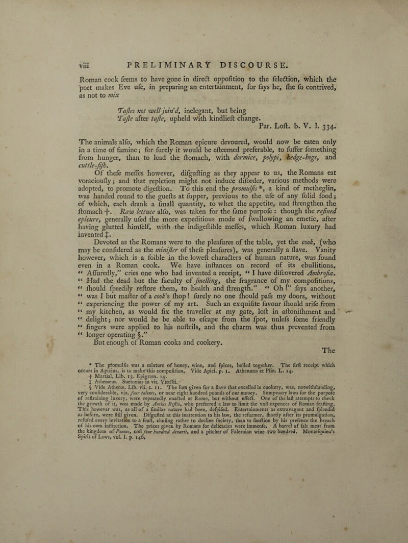 Roman cook feems to have gone in diredt oppofition to the feledtion, which the poet makes Eve ufe, in preparing an entertainment, for fays he, the fo contrived, as not to mix Tajles not well join'd, inelegant, but bring <T’aJle after tajle, upheld with kindlieft change. Par. Loft. b. V. 1. 334. The animals alfo, which the Roman epicure devoured, would now be eaten only in a time of famine; for furely it would be efteemed preferable, to fuffer fomething from hunger, than to load the ftomach, with dormice, polypi, hedge-hogs, and cuttle-jijh. Of thefe meftes however, difgufting as they appear to us, the Romans eat voracioufly; and that repletion might not induce diforder, various methods were adopted, to promote digeftion. To this end the promulfis* * * §, a kind of metheglin, was handed round to the guefts at fupper, previous to the ufe of any folid food; of which, each drank a fmall quantity, to whet the appetite, and ftrengthen the ftomach -f*. Raw lettuce alfo, was taken for the fame purpofe : though the refoied epicure, generally ufed the more expeditious mode of {wallowing an emetic, after having glutted himfelf, with the indigeftible meftes, which Roman luxury had invented Devoted as the Romans were to the pleafures of the table, yet the cook, (who may be confidered as the minijler of thefe pleafures), was generally a Have. Vanity however, which is a foible in the loweft characters of human nature, was found even in a Roman cook. We have inftances on record of its ebullitions. <e Afluredly,” cries one who had invented a receipt, “ I have difcovered Ambrojia. ** Had the dead but the faculty of fmelling, the fragrance of my compofttions, i( fhould fpeedily reftore them, to health and ftrength.” “ Oh \ fays another, “ was I but mailer of a cook's fhop ! furely no one Ihould pafs my doors, without “ experiencing the power of my art. Such an exquiftte favour fhould arife from “ my kitchen, as would fix the traveller at my gate, loft in aftonilhment and “ delight; nor would he be able to efcape from the fpot, unlefs fome friendly “ fingers were applied to his noftrils, and the charm was thus prevented from “ longer operating §.” But enough of Roman cooks and cookery. The * The pfomulfis was a mixture of honey, wine, and fpices, boiled together. The firft receipt which occurs in Apicius, is to make this compofition. Vide Apici. p. i. Athenaeus et Plin. L. 14. f Martial, Lib. 13. Epigram. 14. J Athenaius. Suetonius in vit. Vitellii. § Vide Athenae. Lib. vii. c. 11. The fum given for a Have that excelled in cookery, was, notwithftanding, very confiderable, \vt. four talents, or near eight hundred pounds of our money. Sumptuary laws for the purpofe of reftraining luxury, were repeatedly enafted at Rome, but without effeft. One of the lad attempts to check the growth of it, was made by Antius Reftio, who preferred a law to limit the vaft expences of Roman feafting. This however was, as all of a fimilar nature had been, defpifed. Entertainments as extravagant and fplendid as before, were ftill given. Difgufted at this inattention to his law, the reformer, Ihortly after its promulgation, refufed every invitation to a feaft, chufing rather to decline fociety, than to fanftion by Ids prefence the breach of his own inftitution. The prices given by Romans for delicacies were immenfe. A barrel of fait meat from the kingdom of Pontus, cob. four hundred denarii, and a pitcher of Falernian wine two hundred. Montefquieu’s Spirit of Laws, vol. I. p. 146, t