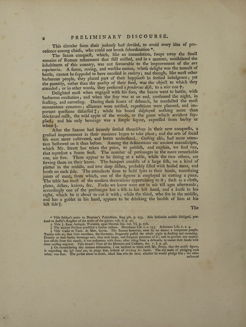 This circular form their jealoufy had devifed, to avoid every idea of pre¬ cedence among chiefs, who could not brook fubordination * * * §. The Saxon conqueft, which, like an innundation, fwept away the fmall remains of Roman refinement that ftill exifted, and in a manner, annihilated the inhabitants of this country, was not favourable to the improvement of the ars coquinaria. A fierce, roving, and warlike nation, whofe delight was the tumult of battle, cannot be fuppofed to have excelled in cookery, and though, like moft other barbarous people, they placed part of their happinefs in fenfual indulgence; yet the quantity, rather than the quality of their food, was the objedt to which they attended ; or in other words, they preferred a ponderous dijh, to a nice one f. Delighted mod: when engaged with his foes, the Saxon went to battle, with barbarous exultation; and when the fray was at an end, confumed the night, in feafting, and caroufing. During thefe hours of debauch, he tranfa&amp;ed the mod: momentous concerns; alliances were ratified, expeditions were planned, and im¬ portant quedions difcufied £; while his board difplayed nothing more than thickened milk, the wild apple of the woods, or the game which accident fup- plied; and his only beverage was a Ample liquor, expreded from barley or wheat §. in. After the Saxons had fecurely fettled themfelves in their new conquefts, a gradual improvement in their manners began to take place; and the arts of focial life were more cultivated, and better underdood. Cooking alfo, had more atten¬ tion bellowed on it than before. Among the delineations on ancient manufcripts, which Mr. Strutt has taken the pains, to publidi, and explain, we find two, that reprefent a Saxon feaft. The number of perfonages in the more remarkable one, are five. Three appear to be fitting at a table, while the two others, are ferving them on their knees. The banquet confills of a large fidi, on a kind of platter in the middle, and two deep dilhes, probably filled with boiled meat, and broth on each fide. The attendants feem to hold fpits in their hands, transfixing joints of meat, from which, one of the figures is employed in cutting a piece. The table has mod of the modern decorations appertaining to it; fuch as a cloth, plates, dilhes, knives, &amp;c. Forks we know were not in ufe till ages afterwards; accordingly one of the perfonages has a fifh in his left hand, and a knife in his right, which he is about to cut it with; while the third, who fits in the middle, and has a goblet in his hand, appears to be drinking the health of him at his left fide II. The * Vide Selden’s notes to Drayton’s Polyolbion, fong 4th, p. 259. Alfo Inftitutio ordinis fubligati, pre¬ fixed to Anftis’s Regifter of the order of the garter, vol. ii. p. 20. f Vide J. Rous Antiquit. Warwick, apud Hearnii Itin. vol. VI. p. 106. J The ancient Perfians pradtifed a fimilar cuftom. Herodotus Lib. i. c. 133. Athenxus Lib. v. c. 4. § Vide Casfar et Tacit, de Mor. Germ. The Saxons however, were by no means a temperate people. Tacitus tells us, that their anceftors, the Germans, frequently palled the whole night in feafting and caroufing. Homely as their barley beverage was, they took large, and frequent potations of it; and to prevent any unplea- fant effedts from this excefs, it was cuftomary with them, after rifing from a debauch, to anoint their heads with fome cooling unguent. Vide Strutt’s View of the Manners and Cuftoms, &amp;c. v. I. p. 48. || On reconfidering this curious delineation, I am inclined to think with Mr. Strutt, that the middle figure, is requefting the left hand one, to pledge him, inftead of drinking his health. The old mode of pledging each other, was thus. The perfon about to drink, alked him who fat next, whether he would pledge him ; the other anfwered