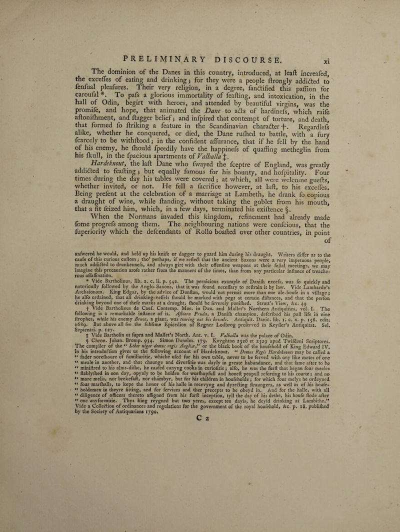 The dominion of the Danes in this country, introduced, at leaft increafed, the excefies of eating and drinking; for they were a people ftrongly addicted to fenfual pleafures. Their very religion, in a degree, fandtified this paffion for caroufal *. To pafs a glorious immortality of feafting, and intoxication, in the hall of Odin, begirt with heroes, and attended by beautiful virgins, was the promife, and hope, that animated the Dane to adts of hardinefs, which raife aftonifhment, and flagger belief; and infpired that contempt of torture, and death, that formed fo flriking a feature in the Scandinavian charadt.er •f*. Regardlefs alike, whether he conquered, or died, the Dane rufhed to battle, with &amp;a fury fcarcely to be withftood; in the confident afiurance, that if he fell by the hand of his enemy, he fhould fpeedily have the happinefs of quaffing metheglin from his fkull, in the fpacious apartments of Valhalla Har de knout t the laft Dane who fwayed the fceptre of England, was greatly addidled to feafting; but equally famous for his bounty, and hofpitality. Four times during the day his tables were covered ; at which, all were welcome guefts, whether invited, or not. He fell a facrifice however, at laft, to his excefies. Being prefent at the celebration of a marriage at Lambeth, he drank fo copious a draught of wine, while Handing, without taking the goblet from his mouth, that a fit feized him, which, in a few days, terminated his exiftence §. When the Normans invaded this kingdom, refinement had already made fome progrefs among them. The neighbouring nations were confcious, that the fuperiority which the defendants of Rollo boafted over other countries, in point of anfvvered he would, and held up his knife or dagger to guard him during his draught. Writers differ as to the caufe of this curious cuftom; tho’ perhaps* if we refleft that the ancient Saxons were a very impetuous people, much addifted to drunkennefs, and always girt with their offenfive weapons at their feftal. meetings, we may imagine this precaution arofe rather from the manners of the times, than from any particular inftance of treache¬ rous affaffination. * Vide Bartholinus, lib. 2. c. ii. p. 542. The pernicious example of Danifh excefs, was fo quickly and notorioufly followed by the Anglo-Saxons, that it was found neceffary to reftrain it by law. Vide Lambarde’s Archaionom. King Edgar, by the advice of Dunftan, would not permit more than one ale-houfe in a village; he alfo ordained, that all drinking-veffels Ihould be marked with pegs at certain diftances, and that the perfon drinking beyond one of thefe marks at a draught, fhould be feverely punifhed. Strutt’s View, &amp;c. 49 t Vide Bartholinus de Cauf. Contemp. Mor. in Dan. and Mallet’s Northern Antiquities, vol. I. The following is a remarkable inftance of it. AJbiorn Pruda, a Danifh champion, defcribed his part life in nine llrophes, while his enemy Bruce, a giant, was tearing out bis bowels. Antiquit. Danic. lib. 1. c. x. p. 158. edit; 1689. But above all fee the fublime Epicedion of Regner Lodbrog preferved in Keyfler’s Antiquitat. Sel. Septentri. p. 127. % Vide Bartholin ut fupra and Mallet’s North. Ant. v. I. Valhalla was the palace of Odin. § Chron. Johan. Bromp. 934. Simon Dunelm. 179. Knyghton 2326 et 2329 apud Twifdeni Scriptores. The compiler of thej‘ Liber niger domus^ regis Anglia,” or the black book of the houfehold of King Edward IV. in his introduction gives us the following account of Hardeknout. “ Domus Regis Hardeknoute may be called a “ fader norefhoure of familiaritie, whiche ufed for his own table, never to be ferved with ony like metes of one “ meale in another, and that chaunge and diverfitie was dayly in greate habundance, and that fame after to be “ miniftred to his alms-diihe, he caufed cunyng cooks in curiofitie; alfo, he was the furft that began four meales ftablyfhed in oon day, opynly to be holden for worfhupfull and honeft peopull reforting to his courte; and no more melis, nor brekefaft, nor chambyr, but for his children in houfeholde; for which four melys he ordeyned ” four marfhalls, to kepe the honor of his halle in recevyng and dyrefting flraungers, as well as of his houfe-  holdemen in theyre fitting, and for fervices and ther precepts to be obeyd in. And for the halle, with all “ diligence of officers thereto affigned from his furft inception, tyll the day of his dethe, his houfe ftode after <r one unyformitie. Thys king reygned but two yeres, except ten dayis, he deyid drinking at Lambithe.” Vide a Colleftion of ordinances and regulations for the government of the royal houfehold, &amp;c. p. 18. publilhed by the Society of Antiquarians 1790.