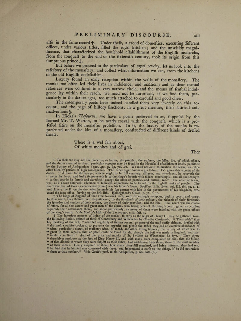 alfb in the fame record •f*. Under thefe, a croud of domeftics, executing different offices, under various titles, filled the royal kitchen; and the unwieldy magni¬ ficence, that characterized the houfehold eftabliffiment of the Engliffi monarchs, from the conqueft to the end of the fixteenth century, took its origin from this fumptuous prince But before we proceed to the particulars of royal revelry, let us look into the refectory of the monaftery, and colleCt what information we can, from the kitchens of the old Engliffi ecclefiaftics. Luxury found an early reception within the walls of the monaftery. The monks too often led their lives in indolence, and inaction; and as their mental refources were confined to a very narrow circle, and the means of fenfual indul¬ gence lay within their reach, we need not be furprized, if we find them, par¬ ticularly in the darker ages, too much attached to caroufal and good cheer. The cotemporary poets have indeed handled them very feverely on this ac¬ count ; and the page of hiflory fanCtions, in a great meafure, their fatirical ani- madverfions §. In Hicks’s Thefaurus, we have a poem preferved to us, fuppofed by the learned Mr. T. Warton, to be nearly coeval with the conqueft, which is a pro- felled fatire on the monaftic profeffion. In it, the luxury of the monks is re- prefented under the idea of a monaftery, conftruCted of different kinds of dreffed meats. There is a wel fair abbei. Of white monkes and of grei. Ther f To thefe we may add the pincerna, or butler, the panteler, the waferer, the fellar, &amp;c. of which offices, and the duties annexed to them, particular accounts may be found in the Houfehold eftabliffiment book, publiffied by the Society of Antiquarians 1790, 4to. p. 69. 70, Sec. We mull: not omit to mention the fewar, an office often filled by perfons of high confequence. The Liber niger domus regis Edward IV. gives this account of his duties. “ A fewar for the kynge, whiche ought to be full cunnyng, diligent, and attendaunt, he receveth the ** metes by fayes, and faufly fo conveyeth it to the hinge’s bourde with fauces accordingly, and all that comyth “ to that bourde he fetteth and dyretteth, except the office of pantrie, and buttrie, &amp;c.” The office of fewar, was, as I above obferved, efteemed of fufficient importance to be ferved by the higheft ranks of people. The fon of the Earl of Foiz (a continental prince) was his father’s fewar. Froiftart, Edit. Bern. vol. III. fol. 90. a. 1. And Henry the II. on the day when he made his fon partner with him in the government of his kingdom, exe¬ cuted the fame office, ferving up the firft diffi. Hollingftiead’s Chron. p. 76. b. 10. t The kings of England of that (the Norman) race, were exceedingly pompous, both in court, and camp. In their court, they ffiewed their magnificence, by the ftatelinefs of their palaces, the richnefs of their furniture, the fplendor and number of their retinue, the plenty of their provifion, and the like. The court was the centre of refort, for all the barons and great men of the realm, who being peers of the king’s court, gave, as occafion required, their attendance there; and more particularly, as many of them were inverted with the great offices of the king’s court. Vide Madox’s Hill, of the Exchequer, c. ii. feft. 1. § The luxurious manner of living of the monks, fo early as the reign of Henry II. may be gathered from the following ftories, related of thofe of Canterbury and Winchefter by Giraldus Cambrenjis. “ Their table” fays he, fpeaking of the firft, “ conftfted regularly of fixteen covers, or more of the moft coftly dainties, drefted with “ the molt exquifite cookery, to provoke the appetite and pleafe the tafte; they had an exceffive abundance of wine, particularly claret, of mulberry wine, of mead, and other ftrong liquors; the variety of which was fo great in thefe repafts, that no place could be found for ale, though the belt was made in England, and par- ticularly in Kent.” And of the prior and monks of St. Swithen at Winchefter, he fays, “ They threw “ themfelves proftrate at the feet of King Henry II. and with many tears complained to him, that the biffiop “ of that diocefe to whom they were fubjett as their abbot, had withdrawn from them, three of the ufual number of their diffies. Henry enquired of them, how many there ftill remained, and being informed they had ten, “ he faid that he himfelf was contented with three, and imprecated a curfe on the biffiop, if he did not reduce ** them to that number,” Vide Grofe’s pref. to his Antiquities, p. 60, note (b.)