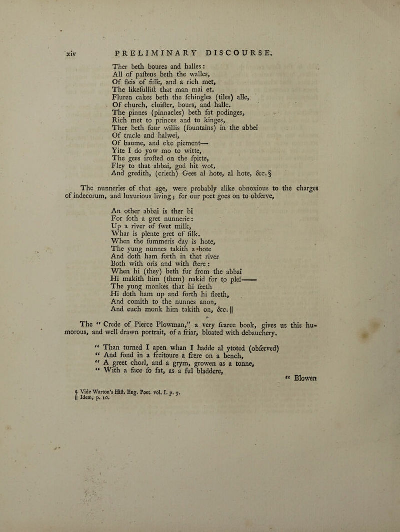 Ther beth boures and halles: All of pafteus beth the walles. Of fleis of fiffe, and a rich met. The likefullift that man mai et. Fluren cakes beth the fchingles (tiles) alle, » Of church, cloifter, hours, and halle. The pinnes (pinnacles) beth fat podinges. Rich met to princes and to kinges, Ther beth four willis (fountains) in the abbei Of trade and halwei, Of baume, and eke piement— Yite I do yow mo to witte. The gees irofted on the fpitte, Fley to that abbai, god hit wot. And gredith, (crieth) Gees al hote, al hote, &amp;c.§ The nunneries of that age, were probably alike obnoxious to the charges of indecorum, and luxurious living; for our poet goes on to obferve. An other abbai is ther bi For foth a gret nunnerie: Up a river of fwet milk, Whar is plente gret of hlk. When the fummeris day is hote. The yung nunnes takith a«bote And doth ham forth in that river Both with oris and with ftere : When hi (they) beth fur from the abbai Hi makith him (them) nakid for to plei—* The yung monkes, that hi feeth Hi doth ham up and forth hi fleeth. And comith to the nunnes anon. And euch monk him takith on, 6cc. || * The “ Crede of Pierce Plowman,” a very fcarce book, gives us this hu¬ morous, and well drawn portrait, of a friar, bloated with debauchery. “ Than turned I apen whan I hadde al ytoted (obferved) “ And fond in a freitoure a frere on a bench, “ A greet chorl, and a grym, growen as a tonne, “ With a face fo fat, as a ful bladdere. Blowers § Vide Warton’s Hift. Eng. Poet. vol. I. p. 9. || Idem, p. 10.