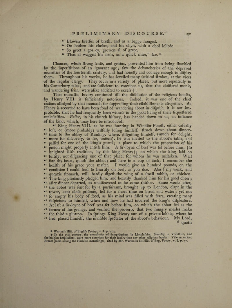“ Bio wen bretful of breth, and as a bagge honged. “ On bothen his chekes, and his chyn, with a chol lollede “ So greet a gos ey, growen al of grece, “ That al wagged his flefh, as a quick mire,” See. * Chaucer, whofe ftrong fenfe, and genius, prevented him from being fhackled by the fuperftitions of an ignorant age j faw the debaucheries of the depraved monaftics of the fourteenth century, and had honefty and courage enough to difplay them. Throughout his works, he has levelled many fatirical ftrokes, at the vices of the regular clergy. They occur in a variety of places, but more repeatedly in his Canterbury tales ; and are fufficient to convince us, that the cloiftered monk, and wandering friar, were alike addi&amp;ed to excefs -f. That monadic luxury continued till the difiolution of the religious houles, by Henry VIII. is fufficiently notorious. Indeed, it was one of the chief reafons alledged by that monarch for fupprefting thefe eftablifhments altogether. As Henry is recorded to have been fond of wandering about in difguife, it is not im¬ probable, that he had frequently been witnefs to the good living of thefe fequeftered ecclefiaftics. Fuller, in his church hiftory, has handed down to us, an inftance of the kind, which, may here be introduced. “ King Henry VIII. as he was hunting in Windfor Foreft, either cafually te loft, or (more probably) wilfully loftng himfelf, ftruck down about dinner- “ time to the abbey of Reading, where, difguiftng himfelf, (much for delight, « more for difeovery, to fee, unleen), he was invited to the abbot’s table, and “ pafled for one of the king’s guard; a place to which the proportion of his <( perfon might properly entitle him. A fir-loyne of beef was fet before him, (fo “ knighted faith tradition, by this king Henry); on which the king laid on “ luftily, not difgracing one of that place, for whom he was miftaken. Well “ fare thy heart, quoth the abbot; and here in a cup of fack, I remember the “ health of his grace your mafter. I would give an hundred pounds, on the “ condition I could feed fo heartily on beef, as you doe. Alas ! my weak, and *e queazie ftomach, will hardly digeft the wing of a fmall rabbit, or chicken. “ The king pleafantly pledged him, and heartily thanked him for his good cheer; <( after dinner departed, as undifeovered as he came thither. Some weeks after, “ the abbot was fent for by a purfuivant, brought up to London, clapt in the “ tower, kept clofe prifoner, fed for a fhort time on bread and water; yet not “ fo empty his body of food, as his mind was filled with fears, creating many “ fufpicions to himfelf, when and how he had incurred the king’s difpleafure. “ At laft a fir-loyne of beef was fet before him, on which the abbot fed as the “ farmer of his grange, and verified the proverb, that two hungry meales make “ the third a glutton. In fprings King Henry out of a private lobbie, where he “ had placed himfelf, the invifible fpedtator of the abbot’s behaviour. My Lord, “ quoth * Warton’s Hift. of Englifh Poetry, v. I. p. 304. f In the 13th century, the monalteries of Sempringham in Lincolnfhire, Beverley in Yorldhire, and the knights hofpitallers, were more notorious for their luxury than any other religious houfes. Vide an ancient French poem among the Harleian manuferipts, cited by Mr. Warton in his Hift. of Eng. Poetry, v. I. p. 37. /