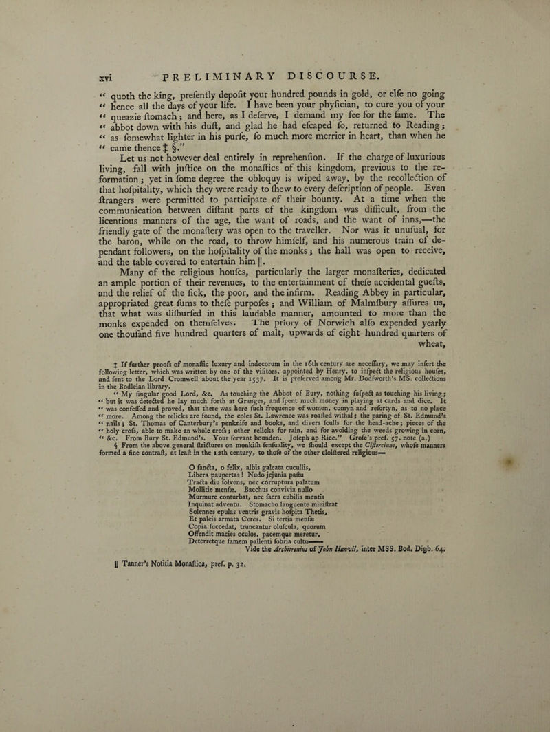 “ quoth the king, prefently depofit your hundred pounds in gold, or elfe no going “ hence all the days of your life. I have been your phyfician, to cure you of your “ queazie ftomach; and here, as I deferve, I demand my fee for the fame. The « abbot down with his dull, and glad he had efcaped fo, returned to Reading; “ as fomewhat lighter in his purfe, fo much more merrier in heart, than when he “ came thence ^ §.” Let us not however deal entirely in reprehenfion. If the charge of luxurious living, fall with juftice on the monaftics of this kingdom, previous to the re¬ formation ; yet in fome degree the obloquy is wiped away, by the recollection of that hofpitality, which they were ready to ffiew to every defcription of people. Even Grangers were permitted to participate of their bounty. At a time when the communication between diftant parts of the kingdom was difficult, from the licentious manners of the age, the want of roads, and the want of inns,—the friendly gate of the monastery was open to the traveller. Nor was it unufual, for the baron, while on the road, to throw himfelf, and his numerous train of de¬ pendant followers, on the hofpitality of the monks; the hall was open to receive, and the table covered to entertain him ||. Many of the religious houfes, particularly the larger monafteries, dedicated an ample portion of their revenues, to the entertainment of thefe accidental guefts, and the relief of the lick, the poor, and the infirm. Reading Abbey in particular, appropriated great fums to thefe purpofes ; and William of Malmlbury allures us, that what was dilburfed in this laudable manner, amounted to more than the monks expended on themfclvcs. The priory of Norwich alfo expended yearly one thoufand five hundred quarters of malt, upwards of eight hundred quarters of wheat, J If further proofs of monafUc luxury and indecorum in the 16th century are neceflary, we may infert the following letter, which was written by one of the vifitors, appointed by Henry, to infpeft the religious houfes, and fent to the Lord Cromwell about the year 1537. It is preferved among Mr. Dodfworth’s MS. collettions in the Bodleian library. “ My Angular good Lord, &amp;c. As touching the Abbot of Bury, nothing fufpedl as touching his living; but it was detected he lay much forth at Granges, and fpent much money in playing at cards and dice. It « was confelfed and proved, that there was here fuch frequence of women, comyn and refortyn, as to no place «f more. Among the relicks are found, the coles St. Lawrence was roafted withal; the paring of St. Edmund’s « nails; St. Thomas of Canterbury’s penknife and books, and divers fculls for the head-ache; pieces of the “ holy crofs, able to make an whole crofs; other relicks for rain, and for avoiding the weeds growing in corn, “ &amp;c. From Bury St. Edmund’s. Your fervant bounden. Jofeph ap Rice.” Grofe’s pref. 57. note (a.) § From the above general ftriftures on monkilh fenfuality, we Ihould except the Cijlercians, whofe manners formed a fine contrail, at leaft in the 12th century, to thofe of the other cloiltered religious— O fanfla, o felix, albis galeata cucullis. Libera paupertas ! Nudo jejunia paflu Trafta diu folvens, nec corruptura palatum Mollitie menfie. Bacchus convivia nullo Murmure conturbat, nec facra cubilia mentis Inquinat adventu. Stomacho languente miniftrat Solennes epulas ventris gravis holpita Thetis, Et paleis armata Ceres. Si tertia menfae Copia fuccedat, truncantur olufcula, quorum Offendit macies oculos, pacemque meretur, Deterretque famem pallenti fobria cultu—— Vide the Anhitrtnm of John Hanvil, inter MS Si Bod. Digb. 64, fj Tanner’s Notitia Monaftica, pref. p. 32.