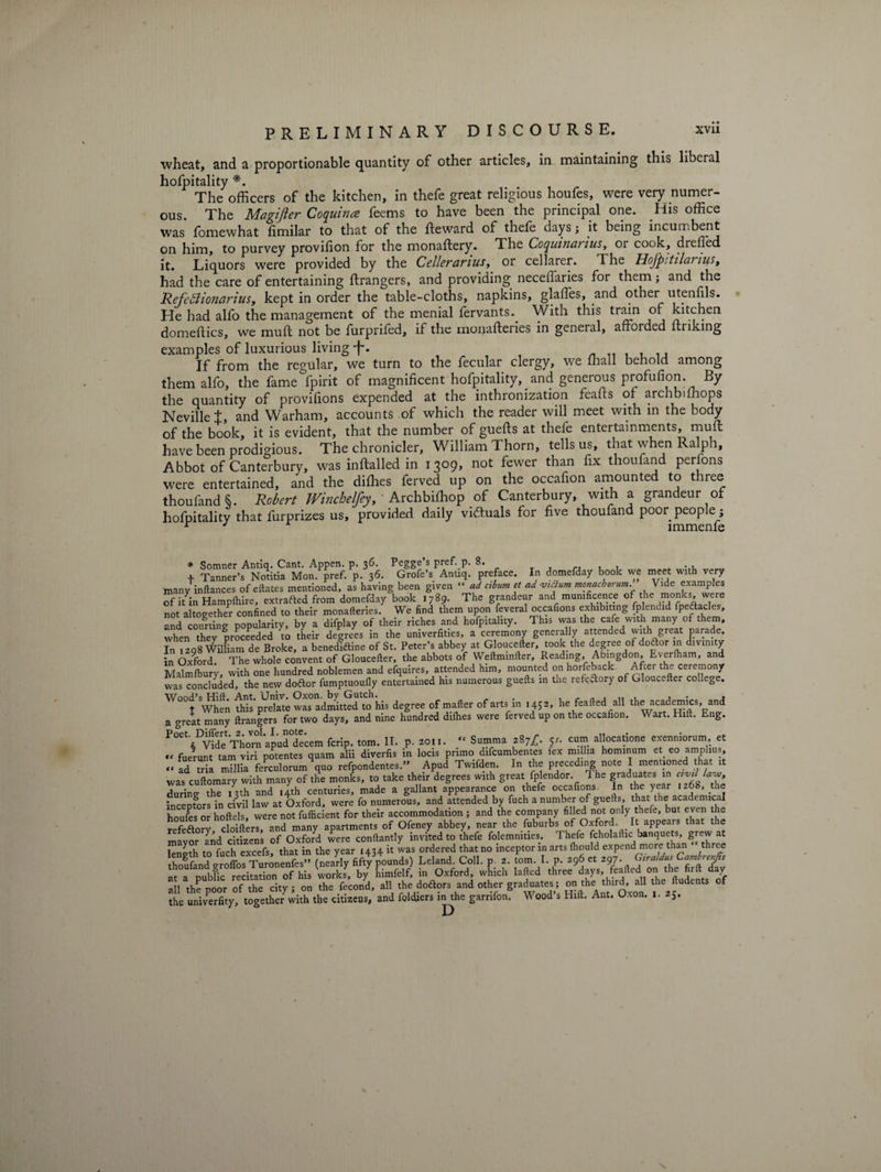 wheat, and a proportionable quantity of other articles, in maintaining this liberal hofpitality *. The officers of the kitchen, in thefe great religious houfes, were very numer¬ ous. The Magijier Coquina feems to have been the principal one. His office was fomewhat fimilar to that of the fteward of thefe days j it being incumbent on him, to purvey provifion for the monaftery. The Coquinarius, or cook, dreffied it. Liquors were provided by the Cellerariusor cellarer. The Hofpitilanus, had the care of entertaining ftrangers, and providing neceffaries for them; and the Refebiionarius, kept in order the table-cloths, napkins, glalfes, and other utenfils. He had alfo the management of the menial fervants.. With this tram of kitchen domeftics, we mull not be furprifed, if the monafteries in general, afforded unking examples of luxurious living -f*. If from the regular, we turn to the fecular clergy, we ffiall behold among them alfo, the fame fpirit of magnificent hofpitality, and geneious ptofufion. By the quantity of provifions expended at the inthronization feafts of archbiffiops Neville t, and Warham, accounts of which the reader will meet with in the body of the book, it is evident, that the number of guefls at thefe entertainments, muff have been prodigious. The chronicler, William Thorn, tells us, that when Ralph, Abbot of Canterbury, was inftalled in 1309, not fewer than fix thoufand perfons were entertained, and the diffies ferved up on the occafion amounted to three thoufand $. Robert Winchelfeyt Archbiffiop of Canterbury, with a grandeur of hofpitality that furprizes us, provided daily viftuals for five thoufand poor people ; r J immenfe * Somner Antiq. Cant. Appen. p. 36- Pegge s Pref- P* 8. . . + Tanner’s Notitia Mon. pref. p. 36. Grofe’s Antiq. preface. In domefday book we meet with very many inftances of eftates mentioned, as having been given “ ad cibum et ad viSlum monacborum. \ ide examples of it^in Hampfhire, extracted from domefday book 1789. The grandeur and munificence of the monks, weie not altogether confined to their monafteries. We find them upon feveral occafions exhibiting fplendid fpeftacles, and courting popularity, by a difplay of their riches and hofpitality. This was the cafe with many or them, when they proceeded to their degrees in the univerfities, a ceremony generally attended with great parade. In 1208 William de Broke, a benediftine of St. Peter’s abbey at Gloucefter took the degree of dodor in divinity in Oxford. The whole convent of Gloucefter, the abbots of Weftminfter, Reading, Abingdon, Eyerfham, and Malmfbury, with one hundred noblemen and efquires, attended him, mounted on horfeback After the ceremony was concluded, the new doftor fumptuoully entertained his numerous guefts m the refeftory of Gloucefter college. Wood’s Hift. Ant. Univ. Oxon. by Gutch. . , , t When this prelate was admitted to his degree of mafter of arts in 1452, he feafted all the academics, and a great many ftrangers for two days, and nine hundred difhes were ferved up on the occafion. Wart. Hift. Eng. POet^DWd^Tho?nid0deecem fcrip. tom. II. p. 2011. “ Summa 287^. cs. cum allocatione exenniorum et  fuerunt tarn viri potentes quam alii diverfis in locis primo difcumbentes fex millia hominum et_ eo amplius, “ ad Sa millia ferculorum\uo refpondentes.” Apud Twifden. In the preceding note I mentioned that it was cuftomary with many of the monks, to take their degrees with great fplendor 1 he graduates n «W W, durine the 13th and 14th centuries, made a gallant appearance on thefe occafions In the year 1268, the incepfors in civil law at Oxford, were fo numerous, and attended by fuch a number of guefts, that the academical houfes or hoftels, were not fufficient for their accommodation ; and the company filled not only thefe, but even the f n clnifters and many apartments of Ofeney abbey, near the fuburbs of Oxford. . It appears that the mayor and citizens of Oxford were conftantly invited to thefe folemnities. Thefe fcholaftic banquets, grew at tn fnrh excefs that in the year 1434 it was ordered that no inceptor m arts fhould expend more than three thoftod fift4/pou»ds) Leland. Coll, p tom. 1. p. o96 e. 2,7. GirMuC^r^ at a Dubfic recitation of his works, by himfelf, in Oxford, which lafted three days, feafted on the fiift day all the poor of the city ; on the fecond, all the doftors and other graduates; on the tlurd all the udents of the univerfity, together with the citizens, and foldiers in the garnfon. Wood s Hift. Ant. Oxon. i. 25. N