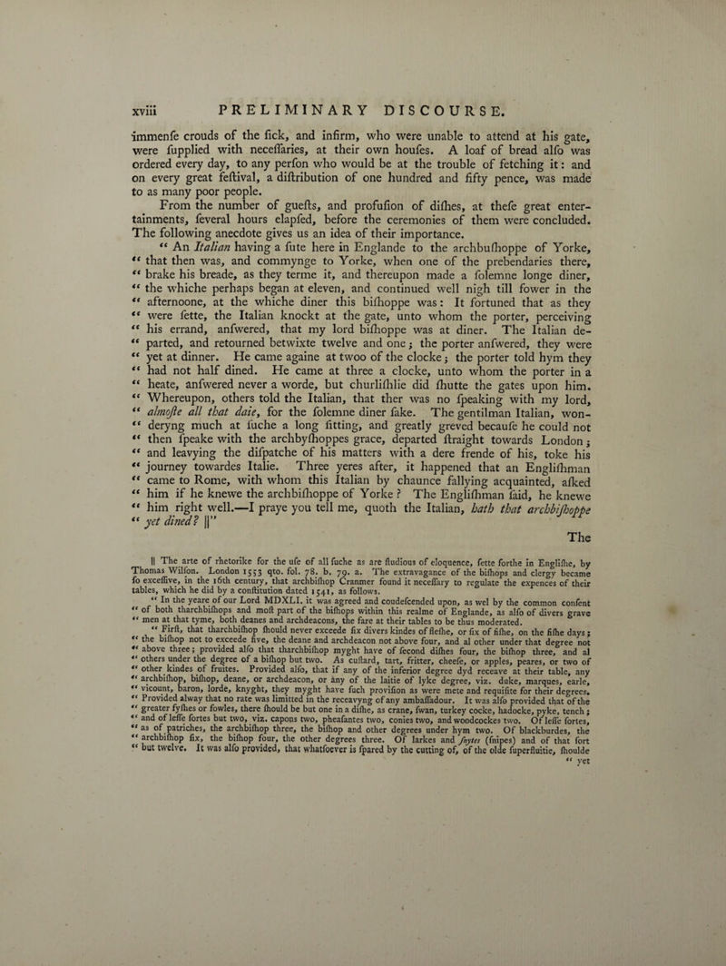 immenfe crouds of the Tick, and infirm, who were unable to attend at his gate, were fupplied with neceflaries, at their own houfes. A loaf of bread alfo was ordered every day, to any perfon who would be at the trouble of fetching it: and on every great feftival, a diftribution of one hundred and fifty pence, was made to as many poor people. From the number of guefts, and profufion of dilhes, at thefe great enter¬ tainments, feveral hours elapfed, before the ceremonies of them were concluded. The following anecdote gives us an idea of their importance. “ An Italian having a fute here in Englande to the archbufhoppe of Yorke, ft that then was, and commynge to Yorke, when one of the prebendaries there, “ brake his breade, as they terme it, and thereupon made a folemne longe diner, “ the whiche perhaps began at eleven, and continued well nigh till fower in the “ afternoone, at the whiche diner this bifhoppe was: It fortuned that as they “ were fette, the Italian knockt at the gate, unto whom the porter, perceiving “ his errand, anfwered, that my lord bifihoppe was at diner. The Italian de- “ parted, and retourned betwixte twelve and one; the porter anfwered, they were “ yet at dinner. He came againe at twoo of the clocke 3 the porter told hym they “ had not half dined. He came at three a clocke, unto whom the porter in a “ heate, anfwered never a worde, but churlifhlie did fhutte the gates upon him. “ Whereupon, others told the Italian, that ther was no fpeaking with my lord, “ almojle all that dale, for the folemne diner fake. The gentilman Italian, won- “ deryng much at fuche a long fitting, and greatly greved becaufe he could not  then fpeake with the archbyfhoppes grace, departed ftraight towards London 5 “ and leavying the difpatche of his matters with a dere frende of his, toke his ** journey towardes Italie. Three yeres after, it happened that an Englishman “ came to Rome, with whom this Italian by chaunce fallying acquainted, aiked “ him if he knewe the archbifhoppe of Yorke ? The Engliihman faid, he knewe “ him right well.—I praye you tell me, quoth the Italian, hath that archbifhoppe “ yet dined? ||” rr The || The arte of rhetorike for the ufe of all fuche as are ftudious of eloquence, fette forthe in Englilhe, by Thomas Wilfon. London 1553 qto. fol. 78. b. 79. a. The extravagance of the bilhops and clergy became fo exceflive, in the 16th century, that archbilhop Cranmer found it necelfary to regulate the expences of their tables, which he did by a conftitution dated 1541, as follows. “ In tiie yeare of our Lord MDXLI. it was agreed and coudefcended upon, as wel by the common confent “ of both tharchbifhops and molt part of the bilhops within this realme of Englande, as alfo of divers grave “ men at that tyme, both deanes and archdeacons, the fare at their tables to be thus moderated. “ that tharchbifhop Ihould never exceede fix divers kindes of flefhe, or fix of fifhe, on the filhe days; “ the bilhop not to exceede live, the deane and archdeacon not above four, and al other under that degree not *e above three; provided alfo that tharchbilhop myght have of fecond dilhes four, the bilhop three, and al “ others under the degree of a bilhop but two. As culiard, tart, fritter, cheefe, or apples, peares, or two of €‘ other kindes of fruites. Provided alfo, that if any of the inferior degree dyd receave at their table, any archbilhop, bilhop, deane, or archdeacon, or any of the laitie of lyke degree, viz. duke, marques, earle, “ vicount, baron, lorde, knyght, they myght have fuch provifion as were mete and requifite for their degrees. “ Provided alway that no rate was limitted in the receavyng of any ambafiadour. It was alfo provided that of the “ greater fylhes or fowles, there Ihould be but one in a dilhe, as crane, fwan, turkey cocke, hadocke, pyke, tench ; <c and of lefle fortes but two, viz. capons two, pheafantes two, conies two, and woodcockes two. Of lefle fortes, ,c as of patriches, the archbilhop three, the bilhop and other degrees under hym two. Of blackburdes, the “ archbilhop fix, the bilhop four, the other degrees three. Of larkes and fnytes (fnipes) and of that fort <c but twelve. It was alfo provided, that whatfoever is fpared by the cutting of, of the olde fuperfluitie, lhoulde “ yet