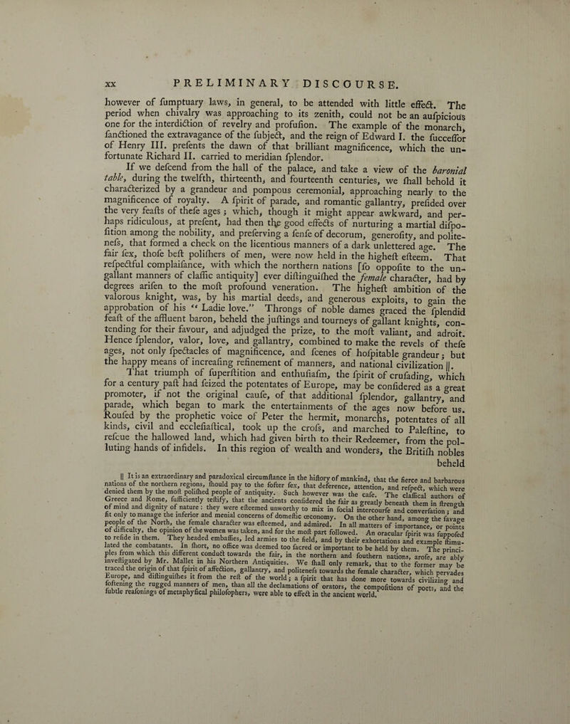 however of fumptuary laws, in general, to be attended with little efFed. The period when chivalry was approaching to its zenith, could not be an aufpicious one for the interdi&amp;ion of revelry and profufion. The example of the monarch, fandioned the extravagance of the fubjed, and the reign of Edward I. the fucceflor of Henry III. prefents the dawn of that brilliant magnificence, which the un¬ fortunate Richard II. carried to meridian fplendor. If we defcend from the hall of the palace, and take a view of the baronial table, during the twelfth, thirteenth* and fourteenth centuries, we fhall behold it characterized by a grandeur and pompous ceremonial, approaching nearly to the magnificence of royalty. A fpirit of parade, and romantic gallantry, prefided over the very feafts of thefe ages; which, though it might appear awkward, and per¬ haps ridiculous, at prefent, had then thys good effeds of nurturing a martial difpo- fition among the nobility, and preserving a fenfe of decorum, generofity, and polfte- nefs, that formed a check on the licentious manners of a dark unlettered ao-e. The fair fex, thofe beft polifhers of men, were now held in the higheft efteem. That refpedful complaifance, with which the northern nations [fo oppofite to the un¬ gallant manners of claflic antiquity] ever diftinguiffled the female charader, had by degrees arifen to the mod profound veneration. The higheft ambition of the valorous knight, was, by his martial deeds, and generous exploits, to gain the approbation of his Ladie love.” Throngs of noble dames graced the Splendid fead of the affluent baron, beheld the judings and tourneys of gallant knights con¬ tending for their favour, and adjudged the prize, to the mod valiant, ^nd adroit. Hence fplendor, valor, love, and gallantry, combined to make the revels of thefe ages, not only fpeftacles of magnificence, and fcenes of hofpitable grandeur; but the happy means of increafing refinement of manners, and national civilization II. That triumph of fuperdition and enthufiafm, the fpirit of crufading, which for a century pad had feized the potentates of Europe, may be confidered as a great promoter, if not the original caufe, of that additional fplendor, gallantry and parade, which began to mark the entertainments of the ages now before us Roufed by the prophetic voice of Peter the hermit, monarchs, potentates of all kinds, civil and ecclefiadical, took up the crofs, and marched to Paledine to refcue the hallowed land, which had given birth to their Redeemer, from the pol¬ luting hands of infidels. In this region of wealth and wonders, the Britiffl nobles beheld . II rVS?n extraordinary and paradoxical circumftance in the hiftory of mankind, that the fierce and barbarous nations of the northern regions Ihould pay to thefofter fex, that deference, attention, and refpeft, which were denied them by the mod pohfhed people of antiquity. Such however was the cafe. The claffical author! of Greece and Rome, fufficiently teftify, that the ancients confidered the fair as greatly beneath them in ftrength of mind and dignity of nature: they were efteemed unworthy to mix in focial intercoir fe and convention-£d fit only to manage he inferior and menial concerns of domeftic ceconomy. On the other hand, among the We people of the North,_the female character was efteemed, and admired. In all matters of importance, or point! IS?’..!6 °P™0n °!Ja 7T T ta,k7 and f°r thf m°* Part folWd- oracular fpirit was fuppofed to refide in them. They headed embaffies, led armies to the field, and by their exhortations and example Ihmu- lated the combatants. In lliort, no office was deemed too facred or important to be held by them. The princi pies from which this different condufttowards the fair, in the northern and fouthern nations, arofe, are ably inveftigated by Mr. Mallet in his Northern Antiquities. We fhall only remark, that to the former may be traced the origin of that fpirit of affection, gallantry, and politenefs towards the female character, which pervades Lurope, and diftmguiffies it from the reft of the world; a fpirit that has done more towards civilizing and H2“g C ‘ rUggv ““w °1 Tfr thuan a11 the df7matIons of orators, the compofitions of poets, afd the fubtle reafonings of metaphyfical plulofophers, were able to effeft in the ancient world. P