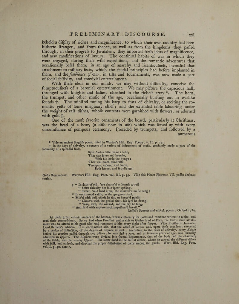 PRELIMINARY DISCOURSE, xxi beheld a difplay of riches and magnificence, to which their own country had been hitherto ftranger; and from thence, as well as from the kingdoms they pafled through, in their progrefs to Jerufalem, they imported frefh ideas of magnificence, and new modifications of luxury. The continual habits of war in which they were engaged, during thefe wild expeditions, and the romantic adventures that occafionally befel them, in an age of anarchy and licentioufnefs, increafed that attachment to military feats, which the feudal principles had before implanted in them, and the femblance of twari in tilts and tournaments, was now made a part of focial feftivity, and convivial entertainment. With thefe ideas in our minds, we may without difficulty, conceive the fumptuoufnefs of a baronial entertainment. We may pidture the capacious hall, thronged with knights and ladies, cloathed in the richeft array *, The horn, the trumpet, and other mufic of the age, occafionally burfting out in warlike founds •f\ The minftrel tuning his harp to feats of chivalry, or reciting the ro¬ mantic gefts of' fome imaginary chief; and the extended table labouring under the weight of vafl: difhes, whofe contents were garnifhed with flowers, or adorned with gold J. One of the moft favorite ornaments of the board, particularly at Chriftmas, was the head of a boar, (a difh now in ufe) which was ferved up with every circumftance of pompous ceremony. Preceded by trumpets, and followed by a numerous * Vide an ancient Englifh poem, cited In Warton’s Hift. Eng. Poetry, v. II. p. 231. -}- In the days of chivalry, a concert of a variety of inftruments of mufic, conftantly made a part of the folemnity of a fplendid feaft. Syre Ladore latte make a fefle. That was fayre and honefte. With his lorde the kynge ; Ther was much minflralfe Trompus, tabors, and fantre. Both harpe, and fydyllynge. Gefta Romanorum. Warton’s Hift. Eng. Poet. vol. III. p. 59. Vide alfo Pierce Plowman Vif. paflus decimus tertius. J “ In days of old, ’ere charm’d at length to reft “ Stern chivalry her idle fpear uphung,  Sweet, ’mid loud arms, the minftrel’s mufic rung ;  In each proud caftle, at the gorgeous feaft, “ Mix’d with bold chiefs he fat, an honor’d gueft; Chear’d with the genial rites, his lyre he ftrung, “ War, love, the wizard, and the fay he fung, <e And fir’d with rapture each impaflion’d breaft.” Ruflel’s Sonnets and mifcel. poems, Oxford 1789. At thefe great entertainments of the barons, it was cuftomary for poets and romance writers to recite, and read their compofitions. So we find when Froiflart paid a vifit to Gallon Earl of Foiz, the Earl’s chief amufe- ment was to attend to his gueft who read romances to him every night after fupper. Vide FroiiTart’s chronicle. Lord Berners’s edition. It is worth notice alfo, that the office of carver was, upon thefe occafions, executed by a perfon of diflin&amp;ion, of the degree of Efquire at leaft. According to the rules of chivalry, every Knight before his creation palled through two offices; he was firft a page, and at fourteen years of age, was formally admitted an Efquire. The Efquires were divided into feveral departments, that of the body, of the chamber, of the liable, and the carving Efquire. The latter flood in the hall at dinner, where he carved the different difhes with fkill, and addrefs, and direiled the proper diftribution of them among the guefts. Wart. Hift. Eng. Poet, vol. I. p. 40. note r.