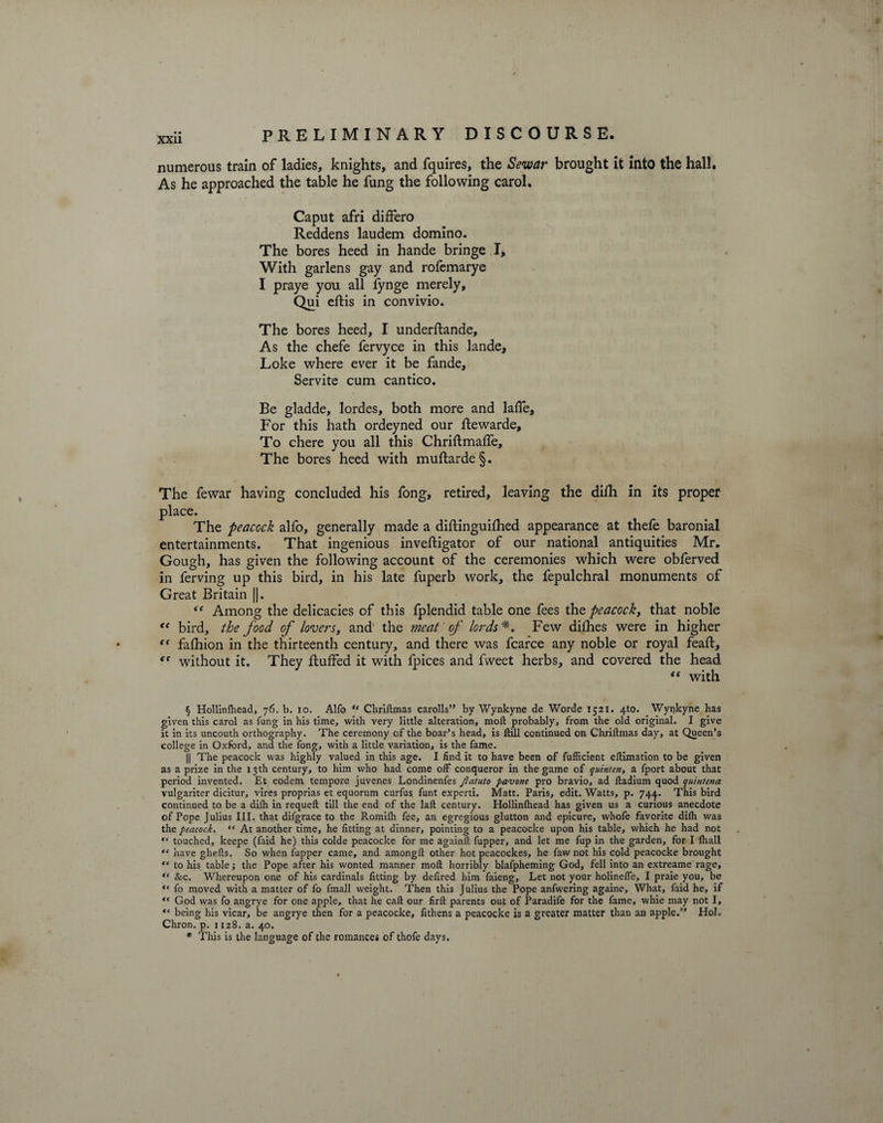 numerous train of ladies, knights, and fquires, the Sewar brought it into the hall. As he approached the table he fung the following carol, I Caput afri differo Reddens laudem domino. The bores heed in hande bringe I, With garlens gay and rofemarye I praye you all lynge merely, Qui eftis in convivio. The bores heed, I underftande. As the chefe fervyce in this lande, Loke where ever it be fande, Servite cum cantico. Be gladde, lordes, both more and lafle. For this hath ordeyned our ftewarde. To chere you all this Chriftmaffe, The bores heed with muftarde§. The fewar having concluded his fong, retired, leaving the difh in its proper place. The peacock alfo, generally made a diftinguifhed appearance at thefe baronial entertainments. That ingenious inveftigator of our national antiquities Mr. Gough, has given the following account of the ceremonies which were obferved in ferving up this bird, in his late fuperb work, the fepulchral monuments of Great Britain ||. “ Among the delicacies of this fplendid table one fees the peacock, that noble ec bird, the food of lovers, and the meat of lords*. Few difhes were in higher “ falhion in the thirteenth century, and there was fcarce any noble or royal feaft, without it. They fluffed it with fpices and fweet herbs, and covered the head “ with § Hollinlhead, 76. b. 10. Alfo “ Chrillmas carolls” by Wynkyne de Worde 1521. 4to. Wynkyne has given this carol as fung in his time, with very little alteration, molt probably, from the old original. I give it in its uncouth orthography. The ceremony of the boar’s head, is lltll continued on Chriftmas day, at Queen’s college in Oxford, and the fong, with a little variation, is the fame. || The peacock was highly valued in this age. I find it to have been of fufficient eftimation to be given as a prize in the 13th century, to him who had come off conqueror in the game of quinten, a fport about that period invented. Et eodem tempore juvenes Londinenfes Jlatuto pavone pro bravio, ad ftadium quod quintena vulgariter dicitur, vires proprias et equorum curfus funt experti. Matt. Paris, edit. Watts, p. 744. This bird continued to be a dilh in requeft till the end of the laft century. Hollinlhead has given us a curious anecdote of Pope Julius III. that difgrace to the Romifh fee, an egregious glutton and epicure, wbofe favorite difh was the peacock. “ At another time, he fitting at dinner, pointing to a peacocke upon his table, which he had not “ touched, keepe (faid he) this colde peacocke for me againll fupper, and let me fup in the garden, for I fhall “ have ghefts. So when fupper came, and amongft other hot peacockes, he faw not his cold peacocke brought ** to his table; the Pope after his wonted manner moll horribly blafpheming God, fell into an extreame rage, “ Sec. Whereupon one of his cardinals fitting by defired him faieng. Let not your holinefle, I praie you, be “ fo moved with a matter of fo fmall weight. Then this Julius the Pope anfwering againe. What, faid he, if “ God was fo angrye for one apple, that he call our firlt parents out of Paradife for the fame, whie may not I, tc being his vicar, be angrye then for a peacocke, Athens a peacocke is a greater matter than an apple.” Hoi. Chron. p. 1128. a. 40. * This is the language of the romances of thofe days.
