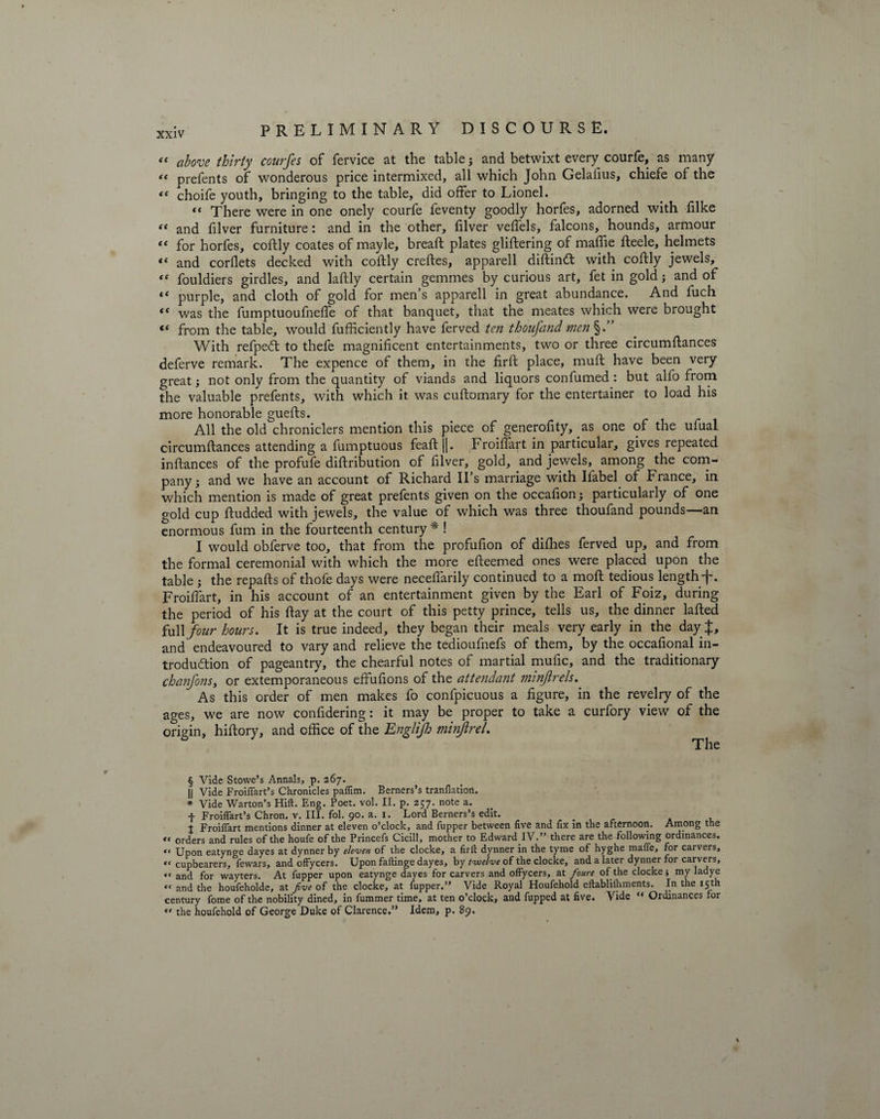 “ above thirty courfes of fervice at the table; and betwixt every courfe, as many “ prefents of wonderous price intermixed, all which John Gelaiius, chiefe of the “ choife youth, bringing to the table, did offer to Lionel. << There were in one onely courfe feventy goodly horfes, adorned with filke “ and filver furniture: and in the other, filver veffels, falcons, hounds, armour “ for horfes, coftly coates of mayle, bread; plates gliftering of maffie fleele, helmets «« and corflets decked with coftly creftes, apparell diftind with coftly jewels, “ fouldiers girdles, and laftly certain gemmes by curious art, fet in gold; and of “ purple, and cloth of gold for men’s apparell in great abundance. And luch “ was the fumptuoufneffe of that banquet, that the meates which were brought “ from the table, would fufficiently have ferved ten thoufand men%.” With refpedt to thefe magnificent entertainments, two or three circumftances deferve remark. The expence of them, in the firft place, muft have been very great; not only from the quantity of viands and liquors confumed : but alfo from the valuable prefents, with which it was cuftomary for the entertainer to load his more honorable guefts. All the old chroniclers mention this piece of generofity, as one of the ufual circumftances attending a fumptuous feaftj|. Froiffart in particular, gives repeated inftances of the profufe diftribution of filver, gold, and jewels, among the com¬ pany ; and we have an account of Richard IPs marriage with Ilabel of France, in which mention is made of great prefents given on the occafion; particularly of one gold cup ftudded with jewels, the value of which was three thoufand pounds—an enormous fum in the fourteenth century * ! I would obferve too, that from the profufion of diffies ferved up, and from the formal ceremonial with which the more efteemed ones were placed upon the table ; the repafts of thofe days were necefiarily continued to a moft tedious length f. Froiffart, in his account of an entertainment given by the Earl of Foiz, during the period of his ftay at the court of this petty prince, tells us, the dinner lafted full four hours. It is true indeed, they began their meals very early in the day J, and endeavoured to vary and relieve the tedioufnefs of them, by the occafional in¬ troduction of pageantry, the chearful notes of martial mufic, and the traditionary chanfons, or extemporaneous efifufions of the attendant minjirels. As this order of men makes fo confpicuous a figure, in the revelry of the ages, we are now confidering: it may be proper to take a curfory view of the origin, hiftory, and office of the Englijh minJireL § Vide Stowe’s Annals, p. 267. || Vide Froiffart’s Chronicles paflim. Berners’s tranflation. * Vide Warton’s Hift. Eng. Poet. vol. II. p. 257. note a. f Froiffart’s Chron. v. III. fol. 90. a. 1. Lord Berners’s edit. t Froiffart mentions dinner at eleven o’clock, and fupper between five and fix in the afternoon. Among the “ orders and rules of the houfe of the Princefs Cicill, mother to Edward IV.” there are the following ordinances. “ Upon eatynge dayes at dynner by eleven of the clocke, a firft dynner in the tyme of hyghe mafle, for carvers, “ cupbearers, Ifewars, and offycers. Upon faftinge dayes, by twelve of the clocke, and a later dynner for carvers, « anci for wayters. At fupper upon eatynge dayes for carvers and offycers, at fioure of the clocke $ my ladye « and the houfeholde, at five of the clocke, at fupper.” Vide Royal Houfehold eftablilhments. In the 15th century fome of the nobility dined, in fummer time, at ten o’clock, and fupped at five. Vide “ Ordinances for  the houfehold of George Duke of Clarence.” Idem, p. 89.