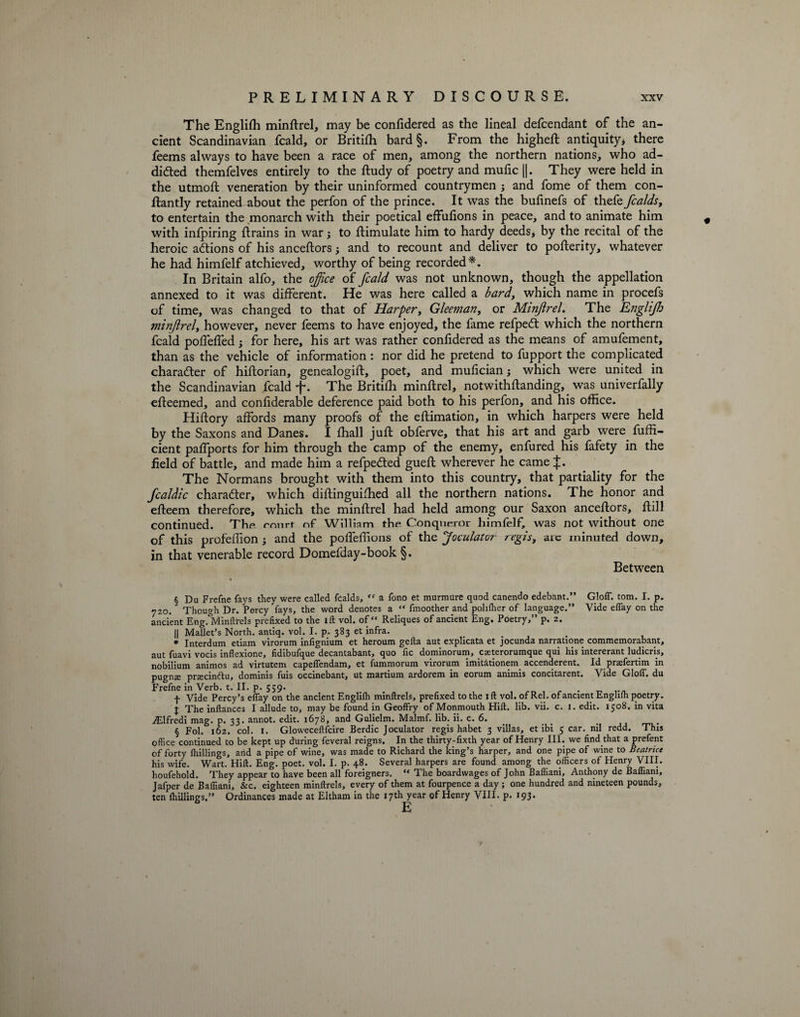 The EngliSh minftrel, may be confidered as the lineal defendant of the an¬ cient Scandinavian fcald, or Britifti bard§. From the higheft antiquity* there feems always to have been a race of men, among the northern nations, who ad¬ dicted themfelves entirely to the ftudy of poetry and mufic ||. They were held in the utmoft veneration by their uninformed countrymen ; and fome of them con¬ stantly retained about the perfon of the prince. It was the bufinefs of thefe fcalds, to entertain the monarch with their poetical effufions in peace, and to animate him with infpiring Strains in war; to Simulate him to hardy deeds, by the recital of the heroic actions of his anceftors } and to recount and deliver to posterity, whatever he had himfelf atchieved, worthy of being recorded*. In Britain alfo, the office of fcald was not unknown, though the appellation annexed to it was different. He was here called a bard, which name in procefs of time, was changed to that of Harper, Gleeman, or Minjlrel. The Englifh minflrel, however, never feems to have enjoyed, the fame refpetft which the northern fcald poffeffed; for here, his art was rather confidered as the means of amufement, than as the vehicle of information : nor did he pretend to fupport the complicated character of historian, genealogist, poet, and mufician j which were united in the Scandinavian fcald f. The Britifh minftrel, notwithstanding, was univerfally efteemed, and considerable deference paid both to his perfon, and his office. HiStory affords many proofs of the estimation, in which harpers were held by the Saxons and Danes. I Shall juSt obferve, that his art and garb were fuffi- cient paffports for him through the camp of the enemy, enfured his fafety in the field of battle, and made him a refpedted gueft wherever he came J. The Normans brought with them into this country, that partiality for the fcaldic charadter, which diStinguifhed all the northern nations. The honor and efteem therefore, which the minftrel had held among our Saxon anceftors, ftill continued. Tbe rnnrt nf William the Conqueror himfelf, was not without one of this profession 3 and the poffeffions of the Joculator regis, are minuted down, in that venerable record Domefday-book §. Between § Du Frefne fays they were called fcalds, <c a fono et murmure quod canendo edebant.” GlolT. tom. I. p. 720. Though Dr. Percy fays, the word denotes a “ fmoother and polilher of language.” Vide efTay on the ancient Eng.lvdinftrels prefixed to the ill vol. of “ Reliques of ancient Eng. Poetry,” p. 2. || Mallet’s North, antiq. vol. I. p. 383 et infra. * Interdum etiam virorum infignium et heroum gefta aut explicata et jocunda narratione commemorabant, aut fuavi vocis inflexione, fidibufque decantabant, quo fic dominorum, cseterorumque qui his intererant ludicris, nobilium animos ad virtutem capeflendam, et fummorum virorum imitationem accenderent. Id prsefertim in pugnse prxcinftu, dominis fuis occinebant, ut martium ardorem in eorum animis concitarent. Vide GlolT. du Frefne in Verb. t. II. p. 559. . f Vide Percy’s eflay on the ancient Englilh minftrels, prefixed to the 1 ft vol. of Rel. of ancient Englifh poetry. J The inftances I allude to, may be found in Geoffry of Monmouth Hift. lib. vii. c. 1. edit. 1508. in vita Ailfredi mag. p. 33. annot. edit. 1678, and Gulielm. Malmf. lib. ii. c. 6. § Fol. 162. col. 1. Gloweceftfcire Berdic Joculator regis habet 3 villas, et ibi 5 car. nil redd. This office continued to be kept up during feveral reigns. In the thirty-fixth year of Henry III. we find that a prefent of forty Ihillings, and a pipe of wine, was made to Richard the king’s harper, and one pipe of wine to Beatrice his wife. Wart. Hift. Eng. poet. vol. I. p. 48. Several harpers are found among the officers of Henry VIII. houfehold. They appear to have been all foreigners. “ The boardwages of John Baffiani, Anthony de Bafliani, Jafper de Baffiani, &amp;c. eighteen minftrels, every of them at fourpence a day; one hundred and nineteen pounds, ten Ihillings.” Ordinances made at Eltham in the 17th year of Henry VIII. p. 193-