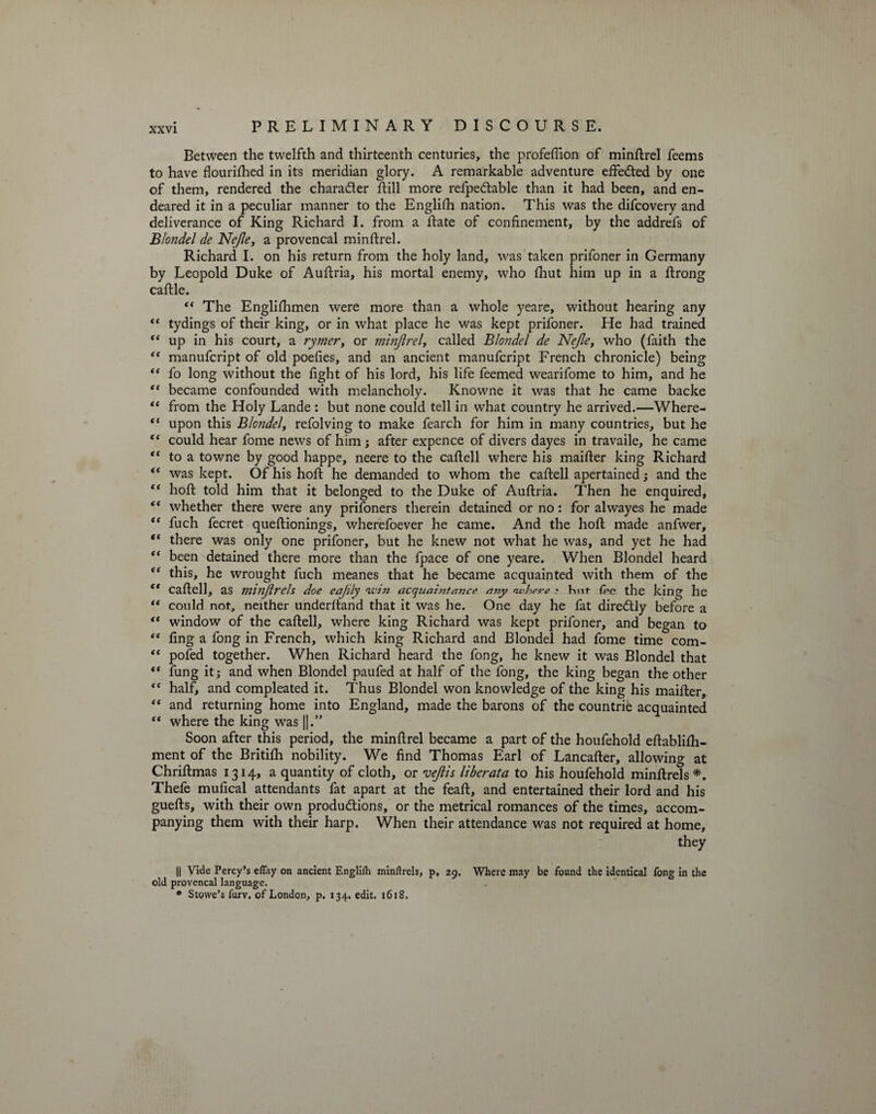 Between the twelfth and thirteenth centuries, the profeffion of minRrel feems to have flourifiied in its meridian glory. A remarkable adventure effected by one of them, rendered the character Rill more refpeCtable than it had been, and en¬ deared it in a peculiar manner to the Englifh nation. This was the difcovery and deliverance of King Richard I. from a Rate of confinement, by the addrefs of Blondel de Nejle, a provencal minflrel. Richard I. on his return from the holy land, was taken prifoner in Germany by Leopold Duke of AuRria, his mortal enemy, who Riut him up in a Rrong caRle. “ The Englishmen were more than a whole yeare, without hearing any “ tydings of their king, or in what place he was kept prifoner. He had trained “ up in his court, a rymer, or minftrel, called Blondel de Nejle, who (faith the “ manufcript of old poefies, and an ancient manufcript French chronicle) being “ fo long without the fight of his lord, his life feemed wearifome to him, and he ** became confounded with melancholy. Knowne it was that he came backe “ from the Holy Lande : but none could tell in what country he arrived.—Where- “ upon this B/cW<?/, refolving to make fearch for him in many countries, but he “ could hear fome news of him; after expence of divers dayes in travaile, he came “ to a towne by good happe, neere to the cafiell where his maifier king Richard “ was kept. Of his hoR he demanded to whom the caRell apertained; and the “ hoR told him that it belonged to the Duke of AuRria. Then he enquired, “ whether there were any prifoners therein detained or no: for alwayes he made “ Rich fecret queRionings, wherefoever he came. And the hoR made anfwer, “ there was only one prifoner, but he knew not what he was, and yet he had “ been detained there more than the fpace of one yeare. When Blondel heard “ this, he wrought fuch meanes that he became acquainted with them of the “ caRell, as minftrels doe eajily -vein acquaintance any where • Kut fee the king he “ could not, neither underRand that it \vas he. One day he fat direCtly before a “ window of the caRell, where king Richard was kept prifoner, and began to “ fing a fong in French, which king Richard and Blondel had fome time com- “ pofed together. When Richard heard the fong, he knew it was Blondel that “ Ring it; and when Blondel paufed at half of the fong, the king began the other “ half, and compleated it. Thus Blondel won knowledge of the king his maiRer, “ and returning home into England, made the barons of the countrie acquainted “ where the king was |j.” Soon after this period, the minRrel became a part of the houfehold eRablilh- ment of the Britifli nobility. We find Thomas Earl of Lancafier, allowing at ChriRmas 1314, a quantity of cloth, or veftis liberata to his houfehold minRrels *. Thefe mufical attendants fat apart at the feaR, and entertained their lord and his gueRs, with their own productions, or the metrical romances of the times, accom¬ panying them with their harp. When their attendance was not required at home, they || Vide Percy’s eflay on ancient Englilh minftrels, p, 29. Where may be found the identical fong in the old provencal language. * Stowe’s furv. of London, p. 134. edit. 1618,