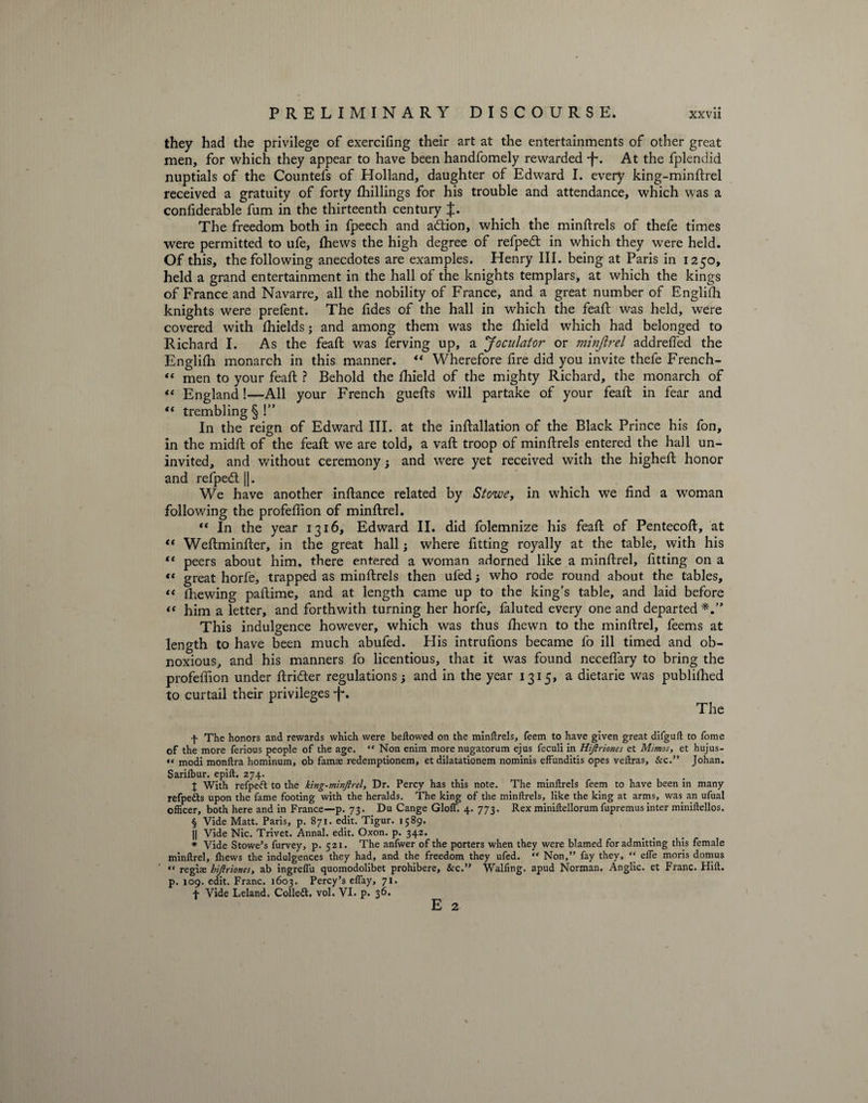 they had the privilege of exercifing their art at the entertainments of other great men, for which they appear to have been handfomely rewax“ded *f\ At the fplendid nuptials of the Countefs of Holland, daughter of Edward I. every king-minftrel received a gratuity of forty (hillings for his trouble and attendance, which was a confiderable fum in the thirteenth century %. The freedom both in fpeech and addon, which the minftrels of thefe times were permitted to ufe, (hews the high degree of refped in which they were held. Of this, the following anecdotes are examples. Henry III. being at Paris in 1250, held a grand entertainment in the hall of the knights templars, at which the kings of France and Navarre, all the nobility of France, and a great number of Englifh knights were prefent. The fides of the hall in which the feaft was held, were covered with fhields; and among them was the fhield which had belonged to Richard I. As the feaft was ferving up, a Joculator or minjlrel addreffed the Englifh monarch in this manner. “ Wherefore fire did you invite thefe French- “ men to your feaft ? Behold the fhield of the mighty Richard, the monarch of «« England!—All your French guefts will partake of your feall: in fear and “ trembling § !” In the reign of Edward III. at the inftallation of the Black Prince his fon, in the midft of the feaft we are told, a vaft troop of minftrels entered the hall un¬ invited, and without ceremony; and were yet received with the higheft honor and refped ||. We have another inftance related by Stowe, in which we find a woman following the profeflion of minftrel. “ In the year 1316, Edward II. did folemnize his feaft of Pentecoft, at “ Weftminfter, in the great hall; where fitting royally at the table, with his “ peers about him, there entered a woman adorned like a minftrel, fitting on a « great horfe, trapped as minftrels then ufed; who rode round about the tables, *< fhewing paftime, and at length came up to the king’s table, and laid before “ him a letter, and forthwith turning her horfe, faluted every one and departed This indulgence however, which was thus fhewn to the minftrel, feems at length to have been much abufed. His intrufions became fo ill timed and ob¬ noxious, and his manners fo licentious, that it was found neceffary to bring the profeffion under ftrider regulations; and in the year 1315, a dietarie was published to curtail their privileges -f\ The f The honors and rewards which were bellowed on the minftrels, feem to have given great difguft to Tome of the more ferious people of the age. “ Non enim more nugatorum ejus feculi in Hifiriones et Mimos, et hujus- « modi monftra hominum, ob famae redemptionem, et dilatationem nominis effunditis opes veftras, &c.” Johan. Sarilbur. epift. 274. % With refped to the king-minftrel, Dr. Percy has this note. The minftrels feem to have been in many refpeds upon the fame footing with the heralds. The king of the minftrels, like the king at arms, was an ufual ofiicer, both here and in France—p. 73. Du Cange doff. 4. 773. Rex miniftellorum fupremus inter miniftellos. § Vide Matt. Paris, p. 871. edit. Tigur. 1589. || Vide Nic. Trivet. Annal. edit. Oxon. p. 342. * Vide Stowe’s furvey, p. 521. The anfwer of the porters when they were blamed for admitting this female minftrel, fhews the indulgences they had, and the freedom they ufed. ** Non,” fay they, “ effe moris domus « regiae hifiriones, ab ingreffu quomodolibet prohibere, &c.” Walfing. apud Norman. Anglic, et Franc. Hift. p. 109. edit. Franc. 1603. Percy’s effay, 71. + Vide Leland. Colled, vol. VI. p. 36. E 2