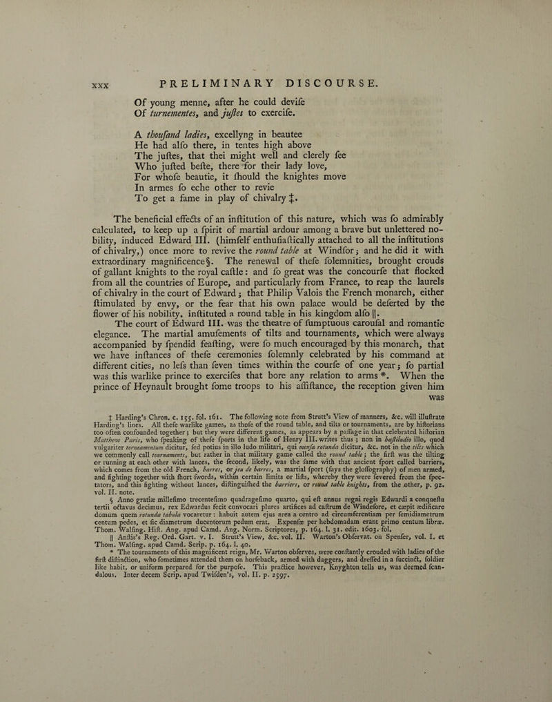 Of young menne, after he could devife Of turnementes, and jujles to exercife. A thoufand ladies, excellyng in beautee He had alfo there, in tentes high above The juftes, that thei might well and clerely fee Who jufted belle, there for their lady love. For whofe beautie, it Ihould the knightes move In armes fo eche other to revie To get a fame in play of chivalry The beneficial effects of an inllitution of this nature, which was fo admirably calculated, to keep up a fpirit of martial ardour among a brave but unlettered no¬ bility, induced Edward III. (himfelf enthufiafiically attached to all the inllitutions of chivalry,) once more to revive the round table at Windfor; and he did it with extraordinary magnificence §. The renewal of thefe folemnities, brought crouds of gallant knights to the royal callle: and fo great was the concourfe that flocked from all the countries of Europe, and particularly from France, to reap the laurels of chivalry in the court of Edward; that Philip Valois the French monarch, either Simulated by envy, or the fear that his own palace would be deferted by the flower of his nobility, inftituted a round table in his kingdom alfo ||. The court of Edward III. was the theatre of fumptuous caroufal and romantic elegance. The martial amufements of tilts and tournaments, which were always accompanied by fpendid feafting, were fo much encouraged by this monarch, that we have instances of thefe ceremonies folemnly celebrated by his command at different cities, no lefs than feven times within the courfe of one year; fo partial was this warlike prince to exercifes that bore any relation to arms *. When the prince of Heynault brought fome troops to his afliflance, the reception given him was t Harding’s Chron. c. 155. fol. 161. The following note from Strutt’s View of manners, &c. will illuftrate Harding’s lines. All thefe warlike games, as thofe of the round table, and tilts or tournaments, are by hiftorians too often confounded together; but they were different games, as appears by a paffage in that celebrated hiftorian Matthew Paris, who fpeaking of thefe fports in the life of Henry III. writes thus ; non in haftiludio illo, quod vulgariter torneamentum dicitur, fed potius in illo ludo militari, qui menfa rotunda dicitur, &c. not in the tilts which we commonly call tournaments, but rather in that military game called the round table; the firft was the tilting or running at each other with lances, the fecond> likely, was the fame with that ancient fport called barriers, which comes from the old French, barres, or jeu de barres, a martial fport (fays the gloffography) of men armed, and fighting together with fhort fwords, within certain limits or lifts, whereby they were fevered from the fpec- tators, and this fighting without lances, diftinguifhed the barriers, or round table knights, from the other, p. gz. vol. II. note. § Anno gratiae millefimo trecentefimo quadragefimo quarto, qui eft annus regni regis Edwardi a conqueftu tertii oftavus decimus, rex Edwardus fecit convocari plures artifices ad caftrum de Windefore, et caepit asdificare domum quern rotunda tabula vocaretur: habuit autem ejus area a centro ad circumferentiam per femidiametrum centum pedes, et fic diametrum ducentorum pedum erat. Expenfae per hebdomadam erant primo centum libr*. Thom. Walfmg. Hift. Ang. apud Camd. Ang. Norm. Scriptores, p. 164. 1. 31. edit. 1603. fol. || Anftis’s Reg. Ord. Gart. v. I. Strutt’s View, &c. vol. II. Warton’s Obfervat. on Spenfer, vol. I. et Thom. Walfmg. apud Camd. Scrip, p. 164. 1. 40. * The tournaments of this magnificent reign, Mr. Warton obferves, were conftantly crouded with ladies of the firft diftindtion, who fometimes attended them on horfeback, armed with daggers, and dreffed in a fuccindl, foldier like habit, or uniform prepared for the purpofe. This practice however, Knyghton tells us, was deemed fcan- dalous. Inter decern Scrip, apud Twifden’s, vol. II. p. 2597. s