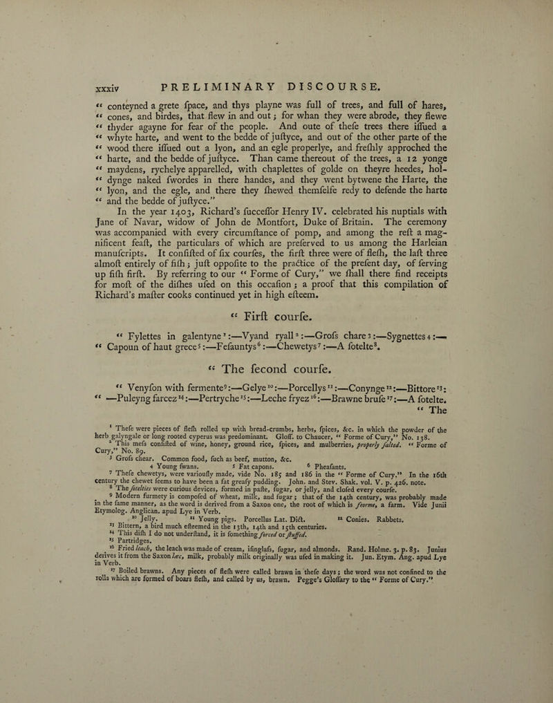 “ conteyned a grete fpace, and thys playne was fall of trees, and full of hares, •* cones, and birdes, that flew in and out; for whan they were abrode, they flewe “ thyder agayne for fear of the people. And oute of thefe trees there iflued a *e whyte harte, and went to the bedde of juftyce, and out of the other parte of the “ wood there iflued out a lyon, and an egle properlye, and frefhly approched the “ harte, and the bedde of juftyce. Than came thereout of the trees, a 12 yonge “ maydens, rychelye apparelled, with chaplettes of golde on theyre heedes, hol- “ dynge naked fwordes in there handes, and they went bytwene the Harte, the “ lyon, and the egle, and there they fhewed themfelfe redy to defende the harte “ and the bedde of juftyce.” In the year 1403, Richard’s fucceflor Henry IV. celebrated his nuptials with Jane of Navar, widow of John de Montfort, Duke of Britain. The ceremony was accompanied with every circumftance of pomp, and among the reft a mag¬ nificent feaft, the particulars of which are preferved to us among the Harleian manufcripts. It confifted of fix courfes, the firft three were of flelh, the laft three almoft entirely of fflh; juft oppofite to the practice of the prefent day, of ferving up fflh firft. By referring to our “ Forme of Cury,” we fhall there find receipts for moft of the difties ufed on this occafion ; a proof that this compilation of Richard’s mafter cooks continued yet in high efteem. cc Firft courfe. te Fylettes in galentyne1:—Vyand ryall2 3 4 *:—Grofs chare 3:—Sygnettes 4 « “ Capoun of haut grece*:—Fefauntys6:—Chewetys7 :—A fotelte8. “ The fecond courfe. “ Venyfon with fermente9:—Gelye10:—Porcellys11:—Conynge12 *:—BittoreIJ: “ —Puleyng farcez14:—Pertryche15:—Leche fryez16:—Brawne brufe17:—A fotelte. The 1 Thefe were pieces of flelh rolled up with bread-crumbs, herbs, fpices, &c. In which the powder of the herb galyngale or long rooted cyperus was predominant. GlolT. to Chaucer, “ Forme of Cury,” No. 13S. 2 This mefs confided of wine, honey, ground rice, fpices, and mulberries, properly falted. “ Forme of Cury,” No. 89. 3 Grofs chear. Common food, fuch as beef, mutton. Sec. 4 Young fwans. s Fat capons. 6 Pheafants. 7 Thefe chewetys, were varioully made, vide No. 185 and 186 in the “ Forme of Cury.” In the 16th Century the chewet feems to have been a fat greafy pudding. John, and Stev. Shak. vol. V. p. 426. note. s The fotelties were curious devices, formed in pafte, fugar, or jelly, and clofed every courfe. 9 Modern furmety is compofed of wheat, milk, and fugar; that of the 14th century, was probably made in the fame manner, as the word is derived from a Saxon one, the root of which is feorme, a farm. Vide Junii Etymolog. Anglican, apud Lye in Verb. 10 Jelly. 11 Young pigs. Porcellus Lat. Ditt. ,l Conies. Rabbets. 13 Bittern, a bird much efteemed in the 13th, 14th and 15th centuries. 14 This dilh I do not underltand, it is fomething forced or fluffed. 15 Partridges. „ 16 Fried leach, the leach was made of cream, ifinglafs, fugar, and almonds. Rand. Holme. 3. p. 83. Junius derives it from the Saxon lac, milk, probably milk originally was ufed in making it. Jun. Etym. Ang. apud Lye in Verb. 17 Boiled brawns. Any pieces of flelh were called brawn in thefe days ; the word was not confined to the rolls which are formed of boars flelh, and called by us, brawn. Pegge’s Glolfary to the “ Forme of Cury.”